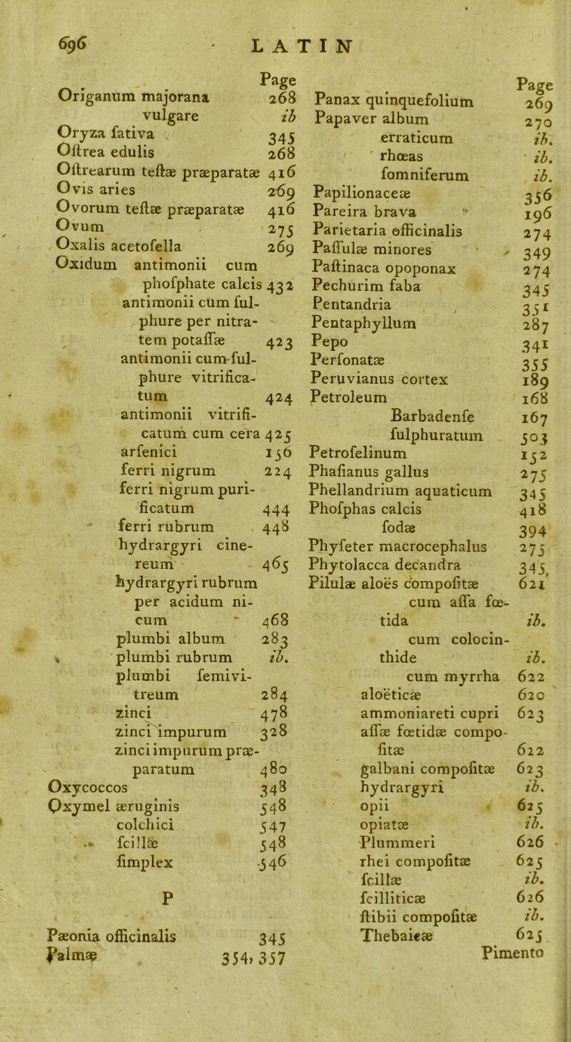 Page Origanum majorana 268 vulgare Oryza fativa 345 Ollrea edulis 268 Ollrearum teftae praeparatae 416 Ovis aries 269 Ovorum teftae praeparatas 416 Ovum 275 Oxalis acetofella 269 Oxidum antimonii cum phofphate calcis 432 antimonii cum ful- phure per nitra- tem potaffae 423 antimonii cum-ful- phure vitrifica- turn 424 antimonii vitrifi- catum cum cera 425 arfenici 13 c) ferri nigrum 224 ferri nigrum puri- ficatum 444 ferri rubrum 448 hydrargyri cine- reuni 465 hydrargyri rubrum per acidum ni- Page 269 270 ih. ib. ib. 356 196 274 349 274 345 35^ 287 341 355 189 168 167 503 152 275 Phellandrium aquaticum 345 Phofphas calcis fodae Phyfeter macrocephalus Phytolacca decandra Pilulae aloes cbmpolitae cum alTa foe- Panax quinquefolium Papaver album erraticum rhoeas fomniferum Papilionaceae Pareira brava Parietaria officinalis Paffulae minores Paftinaca opoponax Pechurim faba Pentandria Pentaphyllum Pepo Perfonatae Peruvianus cortex Petroleum Barbadenfe fulphuratum Petrofelinum Phalianus gallus 418 394 275 345, 621 cum 468 tida zb. plumbi album 283 cum colocin- ^ plumbi rubrum lb. thide zb. plumbi femivi- cum myrrha 622 treum 284 aloeticae 620 zinci 478 ammoniareti cupri 623 zinci impurum 328 affas fatidae compo- zinci impurum prae fitae 622 paratum 480 galbani compolitae 623 Oxycoccos 348 hydrargyri zb. Qxymel aeruginis 548 opii 625 colchici 547 opiatae ib. fcillae 548 Plummeri 626 fimplex •546 rhei compolitae 625 fcillae ib. P fcilliticae 626 ftibii compolitae ib. Paeonia officinalis 345 Thebaieae 625 Palmae 354, 357 Pimento