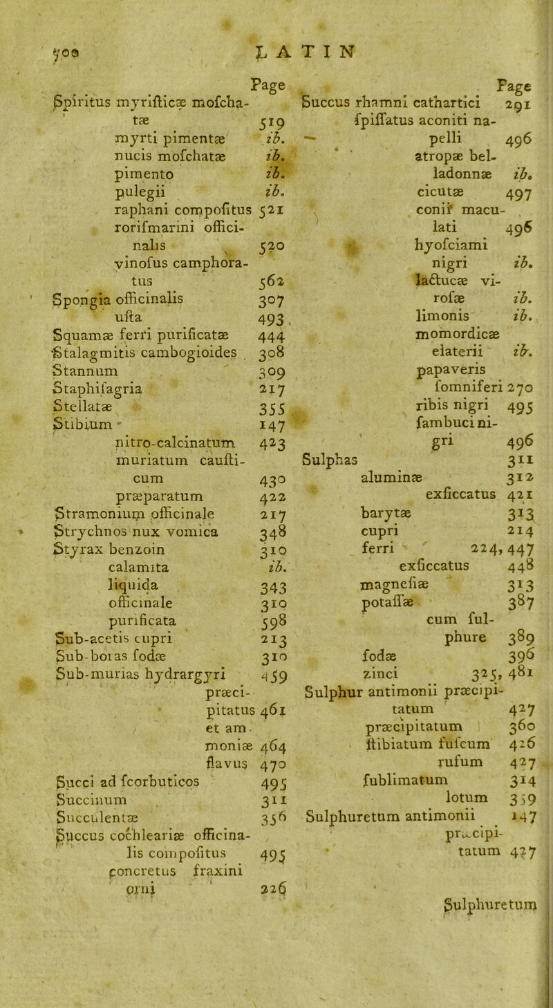 1 Page Spiritus myrlftic® mofcha- tse 519 myrti pimentae ib. nucis mofchatae ib. pimento ib. pulegii ib. raphani compofitus 521 rorifmarini offici- nalis ^ 520 vinofus camphora- tus 562 Spongia officinalis 307 ufta _ _ 493 Squamae ferri purificatae 444 Stalagmitis cambogioides 308 Stannum 309 Staphifagria 217 Stellatae 355 Stibium- 147 nitro-calcinatum 423 muriatum caufti- cum 430 pr^paratum 422 Stramoniuiu officinale 217 Strychnos nux vomica 348 Sty rax benzoin 310 calamita ib. liquida 343 officinale 310 punficata 598 Sub-acetis cupri 213 Sub-boias fodce 310 Sub-murias hydrargyri 459 prseci- pitatus 461 et am moniae 464 flavug 470 Sued ad fcprbutlcqs 495 Succinum 311 Sncciileniae 33b ^Uccus cochleariae officina- lis coinpofitus 49^ poncretus fraxini Qini ' 226 Page Succus rhamni cathartici 291 fpiffatus aconiti na- — pelli 496 atropae bel- ladonnae ib, cicutae 497 conif macu- lati 496 hyofeiami nigri ib, ladlucae vi- rofae ib. limonis ib. momordicae elaterii ib. papaveris I'omniferi 270 ribis nigri 495 fambuci ni- gri 496 Sulphas 3II aluminas 312 exliccatus 421 barytas 313 cupri 214 ferri 224,447 exficcatus 448 rnagneliae 313 potaffae 387 cum ful- phure 389 fodEB 39^ zinci 325, 481 Sulphur antimonii praecipi- tatum 427 praecipitatum 360 ftibiatum ful'cum 426 rufum 427 fublimatum 314 lotum 359 Sulphuretum antimonii _ 147 pri^clpi- tatum 477 Sulphuretum