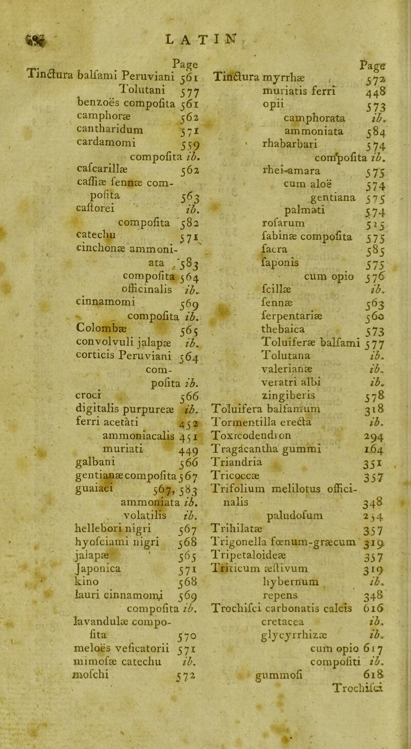 . Page Tmdura ball'ami Peruviani 561 Tolutani 577 benzoes compofita 561 camphorae ^62 cantharidum 571 cardamomi 5^9 compofita 3. cafcarillae 562 cafliae fennae com- pofita 563 caftorei zi. compofita 582 catechu ^7X cinchonae ammoni- ata ,‘583 compofita 564 officinalis zZ>, cinnamomi 369 , compofita ib. Colombae 565 convolvuli jalapae zb. corticis Peruviani 564 com- pofita ib. croci 366 digitalis purpurete ib. ferri acetati 432 ammoniacalis 451 muriati 449 galbani 36b gentiauae compofita 3 67 guaiaci 567, 383 ammoniata ib. volatilis ib. hellebori nigri 367 hyofciami nigri 368 jaiapse ‘ 363 Japonica 371 kino 368 iauri cinnamom^ 569 compofita ib. lavandulae compo- fita 370 meloes veficatorii 571 mimofte catechu ib. Biofchi ^72 Page Tihftura myrrhae , 37a muriatis ferri 448 opii 573 camphorata ib. ammoniata 384 ' rhabarbari 3 74 compofita ib. rhei-amara 375 cum aloe 374 gentiana 375 palmati 374 rofarum 523 fabin® compofita 375 facra 385 faponis 373 cum opio 376 fcillse ib. fennae 363 ferpentariffi 360 thebaica ^73 Toluiferae balfami 377 Tolutana ib. Valerianae ib. veratri albi ib, zingiberis 378 Toluifera balfamum 318 Tormentilla eredla ib. Toxrcodendion 294 Tragdcantha gummi 1,64 Triandria 331 Tricoccae 337 Trifolium melilotus offici- nalis 348 paludofum 2,4 Trlhilatae 337 Trigonella foenum-graecum 319 Tripetaloideae 337 Triticum jellivum 319 hybernum ib. repens 348 Trochifci carbonatis calcis bi6 cretacea ib. glycyrrhizae ib. cum opio 617 compofiti ib. gummofi 618 Trochii'd,