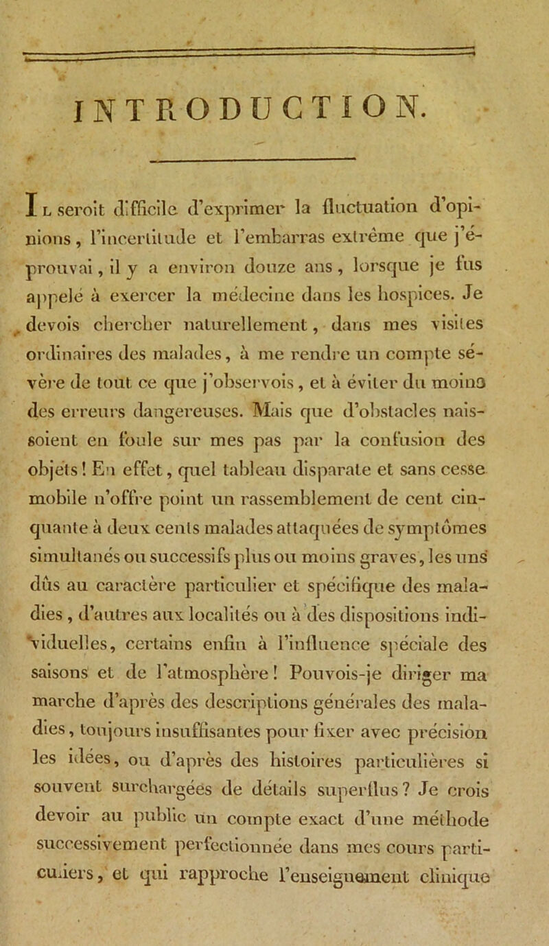 INTRODUCTION. X l serôit difficile d’exprimer la fluctuation d’opi- nions, l’incertitude et l’embarras extrême cpie j’é- prouvai , il y a environ douze ans , lorsque je lus appelé à exercer la médecine dans les hospices. Je . devois chercher naturellement, dans mes visites ordinaires des malades, à me rendre un compte sé- vère de tout ce que j’observois , et à éviter du moins des erreurs dangereuses. Mais que d’obstacles nais- soient en foule sur mes pas par la contusion des objets! Eu effet, quel tableau disparate et sans cesse mobile n’offre point un rassemblement de cent cin- quante à deux cents malades attaquées de symptômes simultanés ou successifs plus ou moins graves, les uns dûs au caractère particulier et spécifique des mala- dies , d’autres aux localités ou à des dispositions indi- viduelles, certains enfin à l’influence spéciale des saisons et de l'atmosphère ! Pouvois-je diriger ma marche d’après des descriptions générales des mala- dies, toujours insuffisantes pour fixer avec précision les idées, ou d’après des histoires particulières si souvent surchargées de détails superflus ? Je crois devoir au public un compte exact d’une méthode successivement perfectionnée dans mes cours parti- culiers, et qui rapproche renseignement clinique