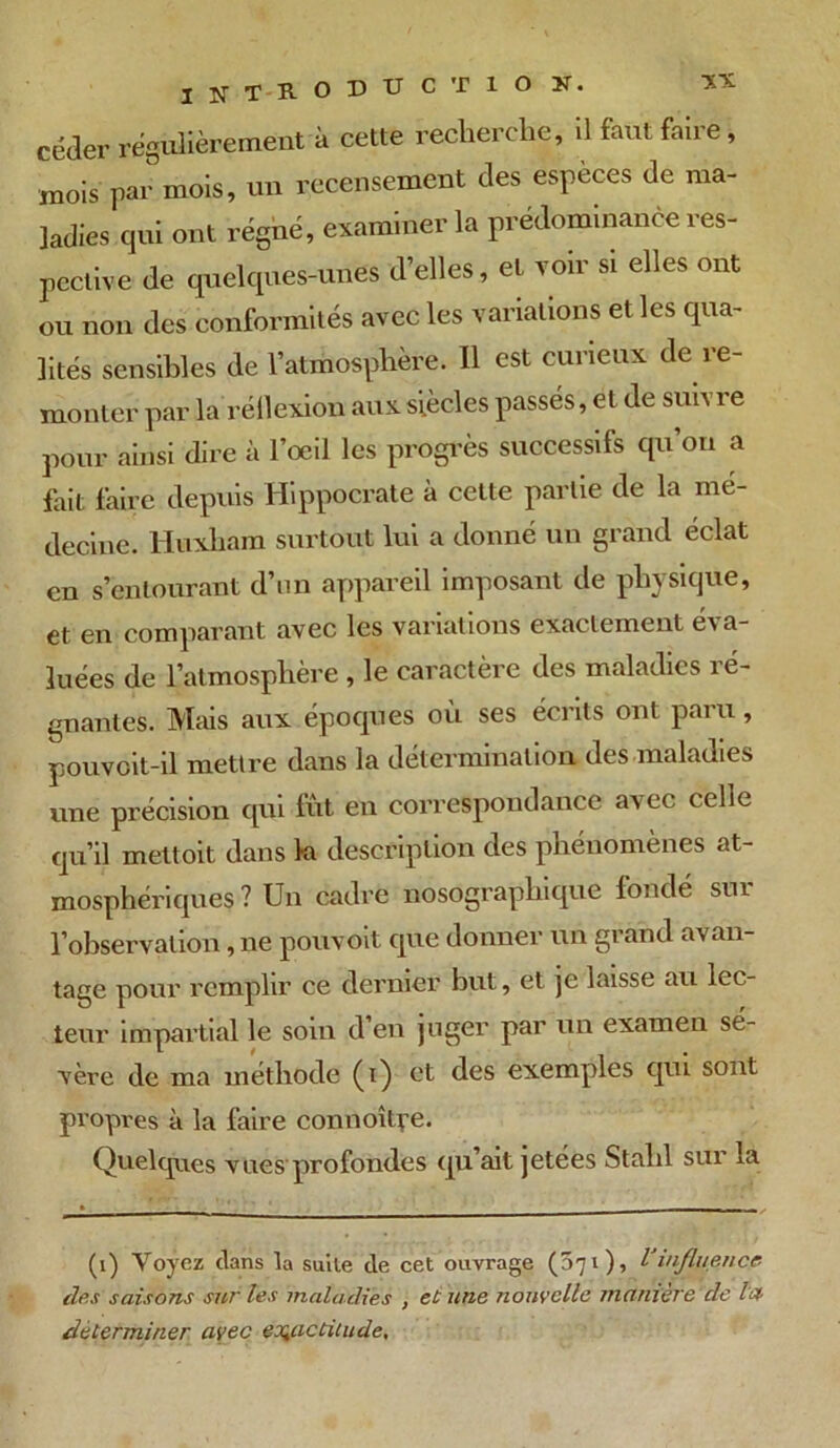 céder régulièrement à cette recherche, il faut faire, mois par mois, un recensement des espèces de ma- ladies qui ont régné, examiner la prédominance res- pective de quelques-unes d’elles, et voir si elles ont ou non des conformités avec les variations et les qua- lités sensibles de l’atmosphère. 11 est curieux de re- monter par la'réflexion aux siècles passés, et de suivre pour ainsi dire à l’oeil les progrès successifs qu on a fait faire depuis Hippocrate à cette partie de la mé- decine. Huxham surtout lui a donné un grand éclat en s’entourant d’un appareil imposant de physique, et en comparant avec les variations exactement éva- luées de l’atmosphère , le caractère des maladies ré- gnantes. Mais aux époques où ses écrits ont paru, pouvcit-il mettre dans la détermination des maladies une précision qui fût en correspondance avec celle qu’il mettoit dans la description des phénomènes at- mosphériques ? Un cadre nosographique fondé sui l’observation, ne pouvoit que donner un grand avan- tage pour remplir ce dernier but, et je laisse au lec- teur impartial le soin d’en juger par un examen sé- vère de ma méthode (i) et des exemples qui sont propres à la faire connoîtye. Quelques vues profondes qu’ait jetées Stalil sur la (1) Voyez clans la suite de cet ouvrage (071), l'influence clés saisons sur les maladies , et une nouvelle manière de la déterminer avec exactitude.