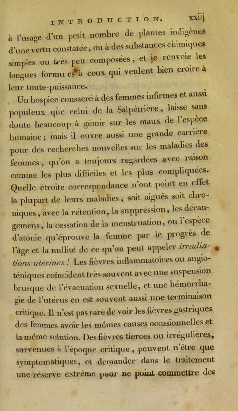 IWTKODUCTIOX. XXU) i, l’usaoe d'un petit nombre de plantes indigènes d’une vertu constatée, ou à des substances chimiques simples on très-peu composées, et je ienvoie les longues forum es*i ceux, qui veulent bien croire a leur toute-puissance. Un hospice consacré à des femmes inhi mes et aussi populeux que celui de la Salpêtrièi e, laisse sa doute beaucoup à gémir sur les maux de 1 espèce humaine ; mais il ouvre aussi une grande carrière pour des recherches nouvelles sur les maladies des femmes, qu’on a toujours regardées avec raison comme les plus difficiles et les plus compliquées. Quelle étroite correspondance n’ont point en effet la plupart de leurs maladies, soit aiguës soit chro- niques , avec la rétention, la suppression, les déian gemens, la cessation de la menstruation, ou 1 espèi e d’atonie qu’éprouve la femme par le piogiès de l’àge et la nullité de ce qu’on peut appeler irradia- # Lions utérines ! Les fièvres inflammatoires ou angio- téniques coïncident très-souvent avec une suspension brusque de l’évacuation sexuelle, et une hémonha- gie de l’utérus en est souvent aussi une teiminaison critique. Il n’est, pas rare de voir les fièvres gastriques des femmes avoir les mêmes causes occasionnelles et la même solution. Des fièvres tierces ou irrégulières, survenues à l’époque critique, peuvent n être que symptomatiques, et demander dans le traitement une réserve extrême pour ne point commettre des