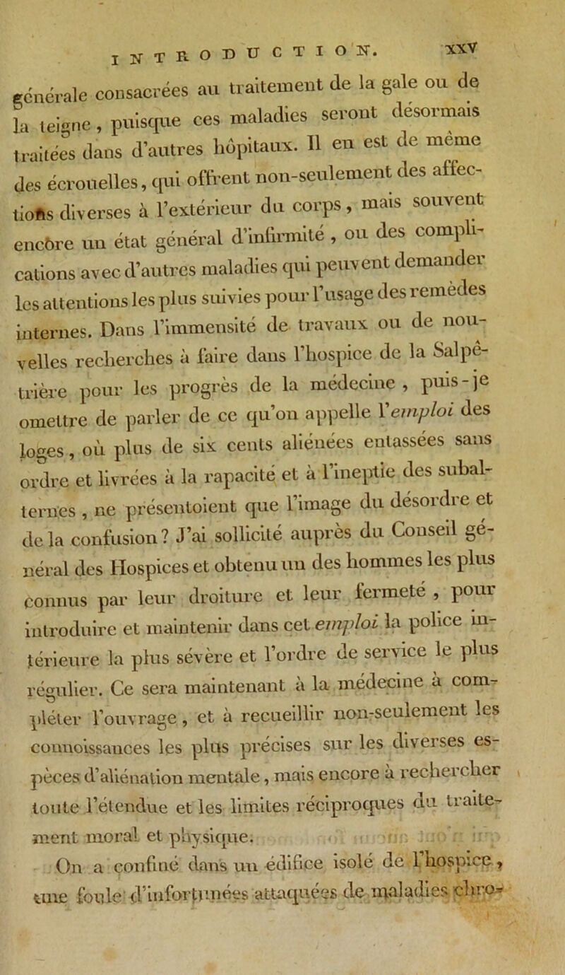 I !N T R- O ^ ^ C T I O !N*« générale consacrées au traitement de la gale ou de la teigne , puisque ces maladies seront désormais traitées dans d’autres hôpitaux. 11 en est de même des écrouelles, qui offrent non-seulement des affec- tions diverses à l’extérieur du corps, mais souvent encore un état général d’infirmité , ou des compli- cations avec d’autres maladies qui peuvent demander les attentions les plus suivies pour l’usage des remedes internes. Dans l’immensité de travaux ou de nou- velles recherches à faire dans l’hospice de la Salpé- trière pour les progrès de la médecine, puis-je omettre de parler de ce qu’on appelle Vemploi des loges, où plus de six cents aliénées entassées sans ordre et livrées à la rapacité et à l’ineptie des subal- ternes , ne présentaient que l’image du désordre et delà confusion? J’ai sollicité auprès du Conseil gé- néral des Hospices et obtenu un des hommes les plus connus par leur droiture et leur iermete , pour introduire et maintenir dans cet emploi la police in- térieure la plus sévère et l’ordre de service le plus régulier. Ce sera maintenant a la médecine a com- pléter l’ouvrage, et à recueillir non-seulement les counoissauces les plus précises sur les diverses es- pèces d’aliénation mentale, mais encore à rechercher toute l’étendue et les limites réciproques du ti alte- rnent moral et physique. On a confiné dans un édifice isolé de I hospice, tme foule d’infortunées attaquées de maladies dire-