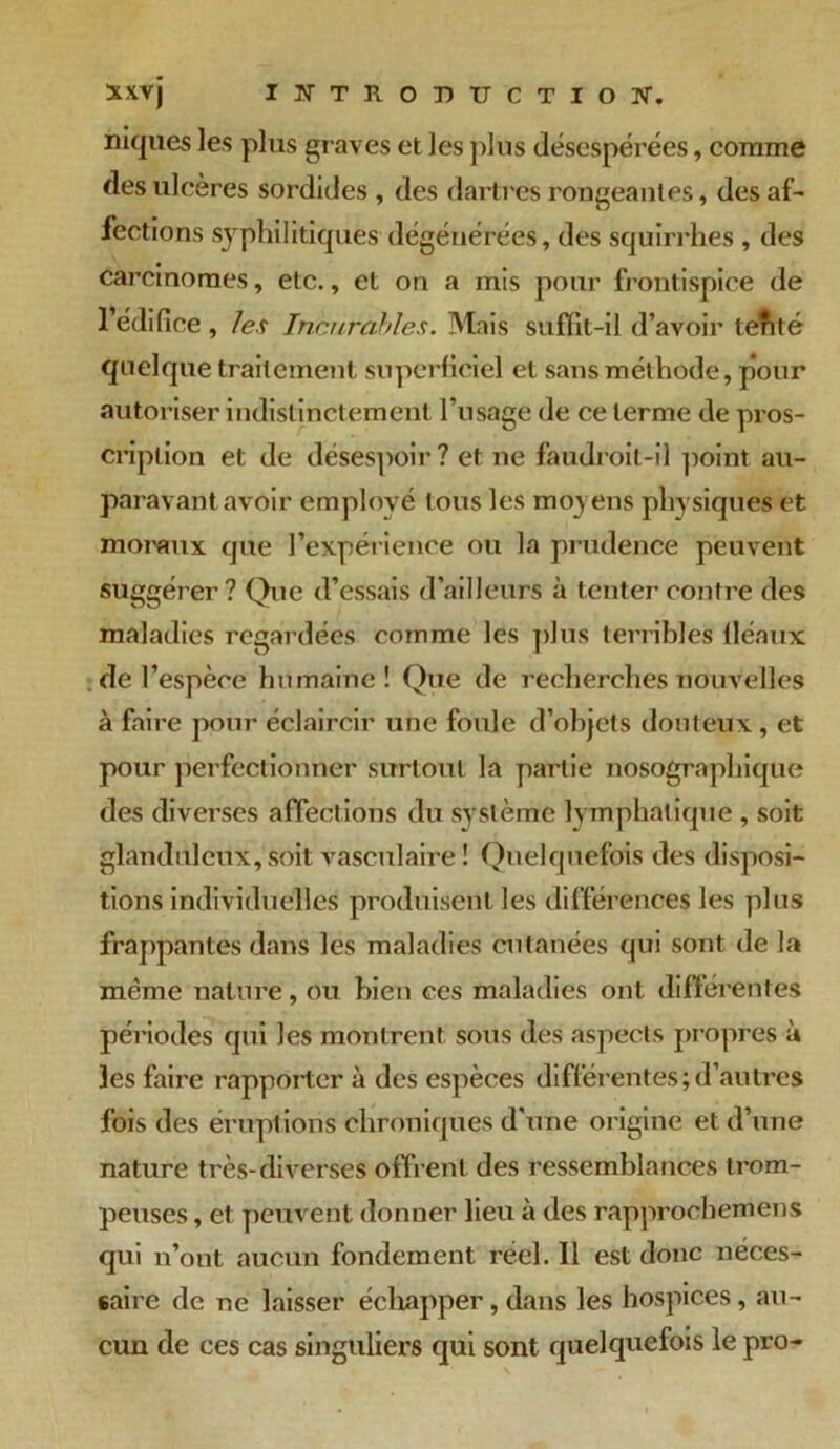 niques les plus graves et les plus désespérées, comme des ulcères sordides , des dartres rongeantes, des af- fections syphilitiques'dégénérées, des squirrhes, des carcinomes, etc., et on a mis pour frontispice de l’édifice , les Incurables. Mais suffit-il d’avoir tefité quelque traitement superficiel et sans méthode, pour autoriser indistinctement l’usage de ce terme de pros- cription et de désespoir? et ne faudroit-il point au- paravant avoir employé tous les moyens physiques et moraux que l’expérience ou la prudence peuvent suggérer? Que d’essais d’ailleurs à tenter contre des maladies regardées comme les plus terribles fléaux de l’espèce humaine! Que de recherches nouvelles à faire pour éclaircir une foule d’objets douteux, et pour perfectionner surtout la partie nosographique des divei’ses affections du système lymphatique , soit glanduleux, soit vasculaire ! Quelquefois des disposi- tions individuelles produisent les différences les plus frappantes dans les maladies cutanées qui sont de la même nature, ou bien ces maladies ont différentes périodes qui les montrent sous des aspects propres à 3es faire rapporter à des espèces différentes;d’autres fois des éruptions chroniques d’une origine et d’une nature très-diverses offrent des ressemblances trom- peuses , et peuvent donner lieu à des rapprochemens qui n’ont aucun fondement réel. Il est donc néces- saire de ne laisser échapper, dans les hospices, au- cun de ces cas singuliers qui sont quelquefois le pro-