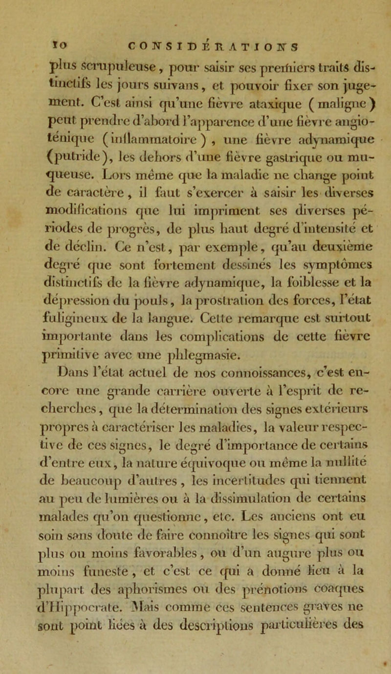 plus scrupuleuse, pour saisir scs preifiiers traits dis- tinctifs les jours suivans, et pouvoir fixer son juge- ment. C’est ainsi qu’une fièvre ataxique (maligne) peut prendre d’abord l’apparence d’une fièvre angio- ténique ( inflammatoire ) , une fièvre adynamique (putride), les dehors d’une fièvre gastrique ou mu- queuse. Lors meme que la maladie ne change point de caractère, il faut s’exercer à saisir les diverses modifications que lui impriment ses diverses pé- riodes de progrès, de plus haut degré d’intensité et de déclin. Ce n’est, par exemple, qu’au deuxième degré que sont fortement dessinés les symptômes distinctifs de la fièvre adynamique, la foiblesse et la dépression du pouls, la prostration des forces, l’état fuligineux de la langue. Cette remarque est surtout importante dans les complications de cette fièvre primitive avec une plilegmasie. Dans l’état actuel de nos connoissances, c’est en- core une grande carrière ouverte à l’esprit de re- cherches, que la détermination des signes extérieurs propres à caractériser les maladies, la valeur respec- tive de ces signes, le degré d’importance de certains d’entre eux, la nature équivoque ou même la nullité de beaucoup d’autres , les incertitudes qui tiennent au peu de lumières ou à la dissimulation de certains malades qu’on questionne, etc. Les anciens ont eu soin sans doute de faire connoître les signes qui sont plus ou moins favorables, ou d’un augure plus ou moins funeste, et c’est ce qui a donné lieu à la plupart des aphorismes ou des prénotions coaques d’Hippocrate. Mais comme ces sentences graves ne sont point liées à des descriptions particulières des