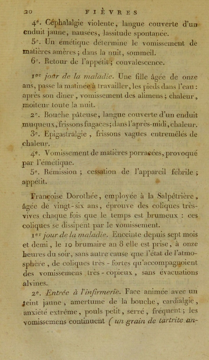 4e. Céphalalgie violente, langue couverte d’un enduit jaune, nausées, lassitude spontanée. 5. Un émétique détermine le vomissement de matières amères; dans la nuit, sommeil. 6. Retour de l’appétit ; convalescence. Ier jo/Jr de la maladie. Une fille âgée de onze ans, passe la matinée à travailler, les pieds dans l’eau : après son dîner , vomissement des alimens ; chaleur, moiteur loule la nuit. 2. Bouche pâteuse, langue couverte d’un enduit muqueux., frissons fugaces; dans l’après-midi, chaleur. 3e. Epigastralgie , frissons vagues entremêlés de chaleur. 4®. Vomissement de matières porracées, provoqué par l’émétique. 5e. Rémission ; cessation de l’appareil fébrile ; appétit. Fi ’ançoise Dorothée, employée à la Salpêtrière, âgée de vingt-six ans, éprouve des coliques très- vives chaque fois que le temps est brumeux : ces coliques se dissipent par le vomissement. Ier jour de la maladie. Enceinte depuis sept mois et demi, le io brumaire an 8 elle est prise, à onze heures du soir, sans autre cause que l’état de l’atmo- sphère , de coliques très - fortes qu’aceompagnoient des vomissemens très - copieux , sans évacuations alvines. 2e. Entrée à Tinfirmerie. Face animée avec un jeint jaune , amertume de la bouche, cardialgie , anxiété extrême , pouls petit, serré , fréquent ; les vomissemens continuent ( un grain de larLnte an-