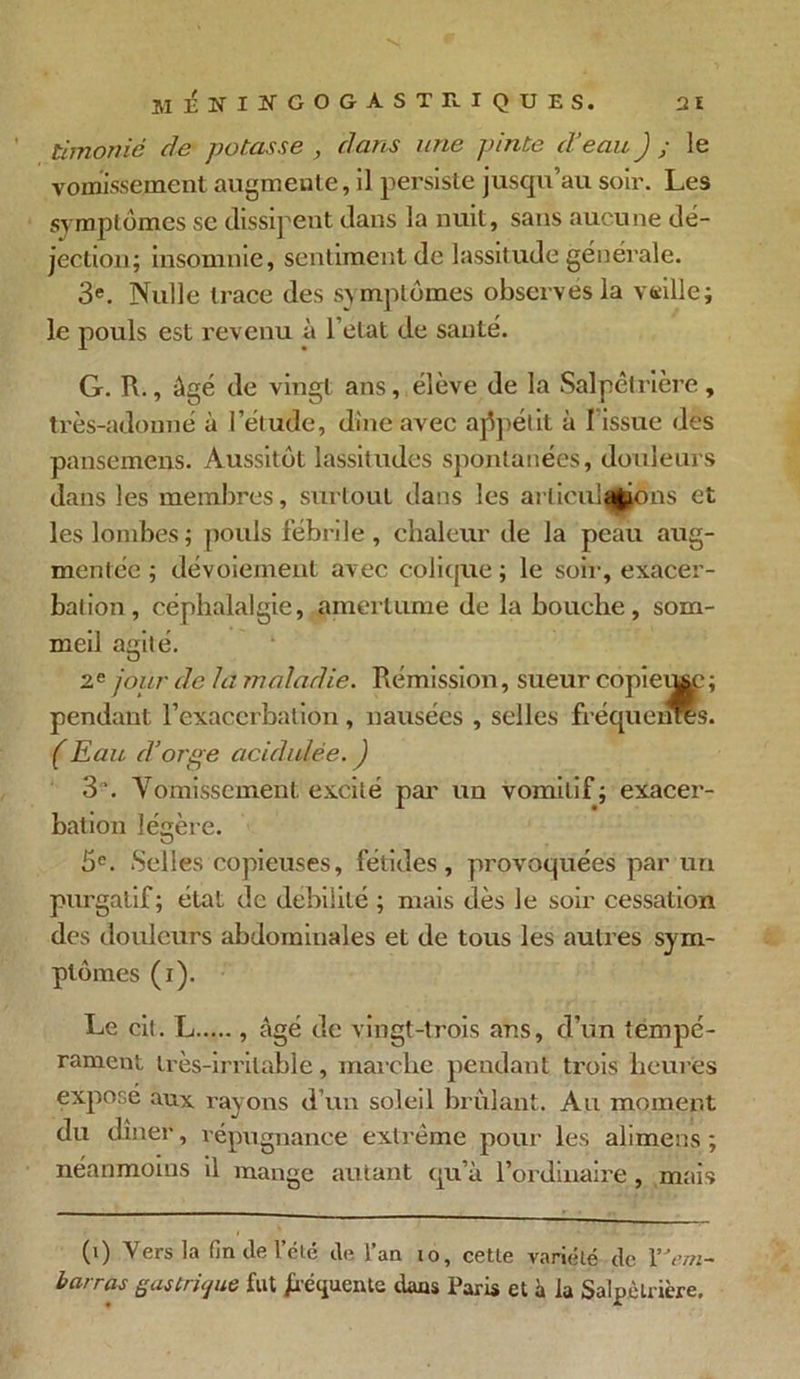 timonié de potasse , dans une pinte d'eau J ; le vomissement augmente, il persiste jusqu’au soir. Les symptômes se dissipent dans la nuit, sans aucune dé- jection; insomnie, sentiment de lassitude générale. 3e. Nulle trace des symptômes observes la veille; le pouls est revenu à l’elat de santé. G. R., âgé de vingt ans, élève de la Salpêtrière, très-adonné à l’étude, dîne avec appétit à I issue des pansemens. Aussitôt lassitudes spontanées, douleurs dans les membres, surtout dans les arlicula|jons et les lombes; pouls fébrile, chaleur de la peau aug- mentée; dévoiement avec colique; le soir, exacer- bation, céphalalgie, amertume de la bouche, som- meil agité. 2e jour de la maladie. Rémission, sueur copiei^e; pendant l’exacerbation, nausées , selles fréquenres. ( Eau d’orge acidulée. J 3\ Vomissement excité par un vomitif; exacer- bation légère. 5e. Selles copieuses, fétides , provoquées par un purgatif; état de débilité ; mais dès le soir cessation des douleurs abdominales et de tous les autres sym- ptômes (i). Le cit. L , âgé de vingt-trois ans, d’un tempé- rament très-irritable, marche pendant trois heures expose aux rayons d’un soleil brûlant. Au moment du dîner, répugnance extrême pour les alimens ; néanmoins il mange autant qu’à l’ordinaire , mais (0 Vers la fin de l’été de l’an io, cette variété de Y'em- barras gastrique fut fréquente dans Paris et à la Salpêtrière.