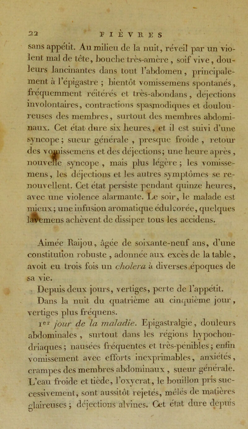 sans appétit. Au milieu (le la nuit, réveil par un vio- lent mal de tête, bouche très-amère, soif vive, dou- leurs lancinantes dans tout l’abdomen, principale- ment a l’épigastre ; bientôt vomissemens spontanés, fréquemment réitérés et très-abondans, déjections involontaires, contractions spasmodiques et doulou- reuses des membres, surtout des membres abdomi- naux. Cet état dure six heures., et il est suivi d’une syncope ; sueur générale , presque froide , retour des VQHjissemens et des déjections; une heure après , nouvelle syncope , mais plus légère ; les vomisse- mens, les déjections et les autres symptômes se re- nouvellent. Cet état persiste pendant quinze heures, avec une violence alarmante. Le soir, le malade est mieux; une infusion aromatique édulcorée, quelques InV'incns achèvent de dissiper tous les accidens. Aimée Raijou, âgée de soixante-neuf ans, d’une constitution robuste , adonnée aux excès de la table , avoit eu trois fois un choiera à diverses époques de sa vie. Depuis deux jours, vertiges, perte de l’appétit. Dans la nuit du quatrième au cinquième jour, vertiges plus fréquens. Ier jour de la maladie. Epigastralgie, douleurs abdominales , surtout dans les régions hypochon- driaques; nausées fréquentes et très-pénibles; enfin vomissement avec efforts inexprimables, anxiétés, crampes des membres abdominaux , sueur générale. L’eau froide et tiède, l’oxycrat, le bouillon pris suc- cessivement, sont aussitôt rejetés, mêlés de matières glaireuses ; déjections alvincs. Cet état dure depuis