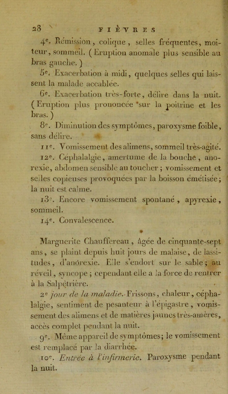 4e- Rémission, colique, selles fréquentes, moi- teur, sommeil. (Eruption anomale plus sensible au bras gauche. ) 5e. Exacerbation à midi, quelques selles qui lais- sent la malade accablée. Ge. Exacerbation liés-forte, délire dans la nuit. ( Eruption plus prononcée 'sur la poitrine et les bras. ) 8P. Diminution des symptômes, paroxysme foible, sans délire. <€ ne. Vomissement desalimens, sommeil très-agité. 12e. Céphalalgie, amertume de la bouche, ano- rexie, abdomen sensible au toucher ; vomissement et selles copieuses provoquées par la boisson émélisée; la nuit est calme. i3. Encore vomissement spontané, apyrexie, sommeil. 14e. Convalescence. • Marguerite Chauffereau , âgée de cinquante-sept ans, se plaint depuis huit jours de malaise, de lassi- tudes, d’anôrexie. Elle s’endort sur le sable; au réveil, syncope ; cependant elle a la force de rentrer à la Salpêtrière. 2e jour de la maladie.-Frissons, chaleur, cépha- lalgie, sentiment de pesanteur à l’épigastre, vomis- sement des alimens cl de matières jaunes très-amères, accès complet pendant la nuit. ge. Même appareil de symptômes; le vomissement est remplacé par la diarrhée. toe. Entrée à l’infirmerie. Paroxysme pendant la nuit.