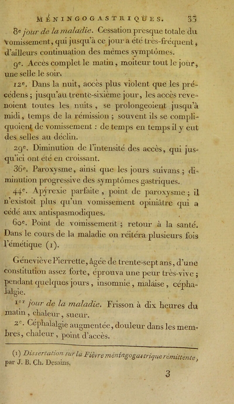 8e jour de la maladie. Cessation presque totale du Vomissement, qui jusqu’à ce jour a été très-fréquent, d’ailleurs continuation des mêmes symptômes. ge. Accès complet le matin, moiteur tout le jour, une selle le soir* 12e. Dans la nuit, accès plus violent que les pré- cédens ; jusqu’au trente-sixième jour, les accès reve- noient toutes les nuits , se prolongeoient jusqu’à midi, temps de la rémission ; souvent ils se compli- quoienf de vomissement : de temps en temps il y eut des selles au déclin. 29e. Diminution de l’intensité des accès, qui jus- qu’ici ont été en croissant. 36e. Paroxysme, ainsi que les jours suivans ; di- minution progressive des symptômes gastriques. 44e. Apyrexie parfaite , point de paroxysme ; il n’existoit plus qu’un vomissement opiniâtre qui a cédé aux antispasmodiques. 60e. Point de vomissement ; retour à la santé. Dans le cours de la maladie on réitéra plusieurs fois l’émétique (1). Géneviève Pierrette, âgée de trente-sept ans, d’une constitution assez forte, éprouva une peur très-vive ; pendant quelques jours, insomnie , malaise , cépha- lalgie. I^'r ]our de la maladie. Frisson à dix heures du matin , chaleur, sueur. 2 ' Céphalalgie augmentée, douleur dans les mem- bres, chaleur, point d’accès. (1 ) Dissertation sur la Fièvre méningogastrique rémittente par J. B, Ch. Desains, 3