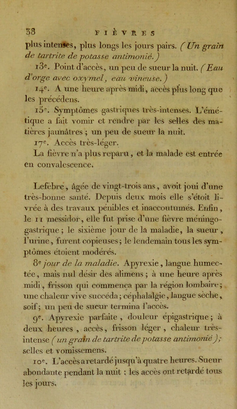 plus intentes, plus longs les jours pairs. (Un grain de tartrite de potasse antimonié.) i3e. Point d’accès, un peu de sueur la nuit. (Eau d’orge avec oxymel, eau 'vineuse. ) 14e- A une heure après midi, accès plus long que les précédens. i5“. Symptômes gastriques très-intenses. L’émé- tique a fait vomir et rendre par les selles des ma- tières jaunâtres ; un peu de sueur la nuit. 17e. Accès très-léger. La fièvre n’a plus reparu, et la malade est entrée en convalescence. Lefèbrc, âgée de vingt-trois ans, avoit joui d’une très-bonne santé. Depuis deux mois elle setoit li- vrée à des travaux pénibles et inaccoutumés. Enfin, le 11 messidor, elle fut prise d’une fièvre méningo- gastrique ; le sixième jour de la maladie, la sueur , l’urine, furent copieuses; le lendemain tous les sym- ptômes étoient modérés. 8e jour de la maladie. Apyrexie, langue humec- tée, mais nul désir des alimens; à une heure après midi, frisson qui commença par la région lombaire; une chaleur vive succéda ; céphalalgie, langue sèche, soif; un peu de sueur termina l’accès. 9e. Apyrexie parfaite , douleur épigastrique ; à deux heures , accès, frisson léger , chaleur très- intense ( un grain de tartrite de potasse antimonié J; selles et vomissemens. 10e. L’accès a retardé jusqu’à quatre heures. Sueur abondante pendant la nuit : les accès ont retardé tous les jours.