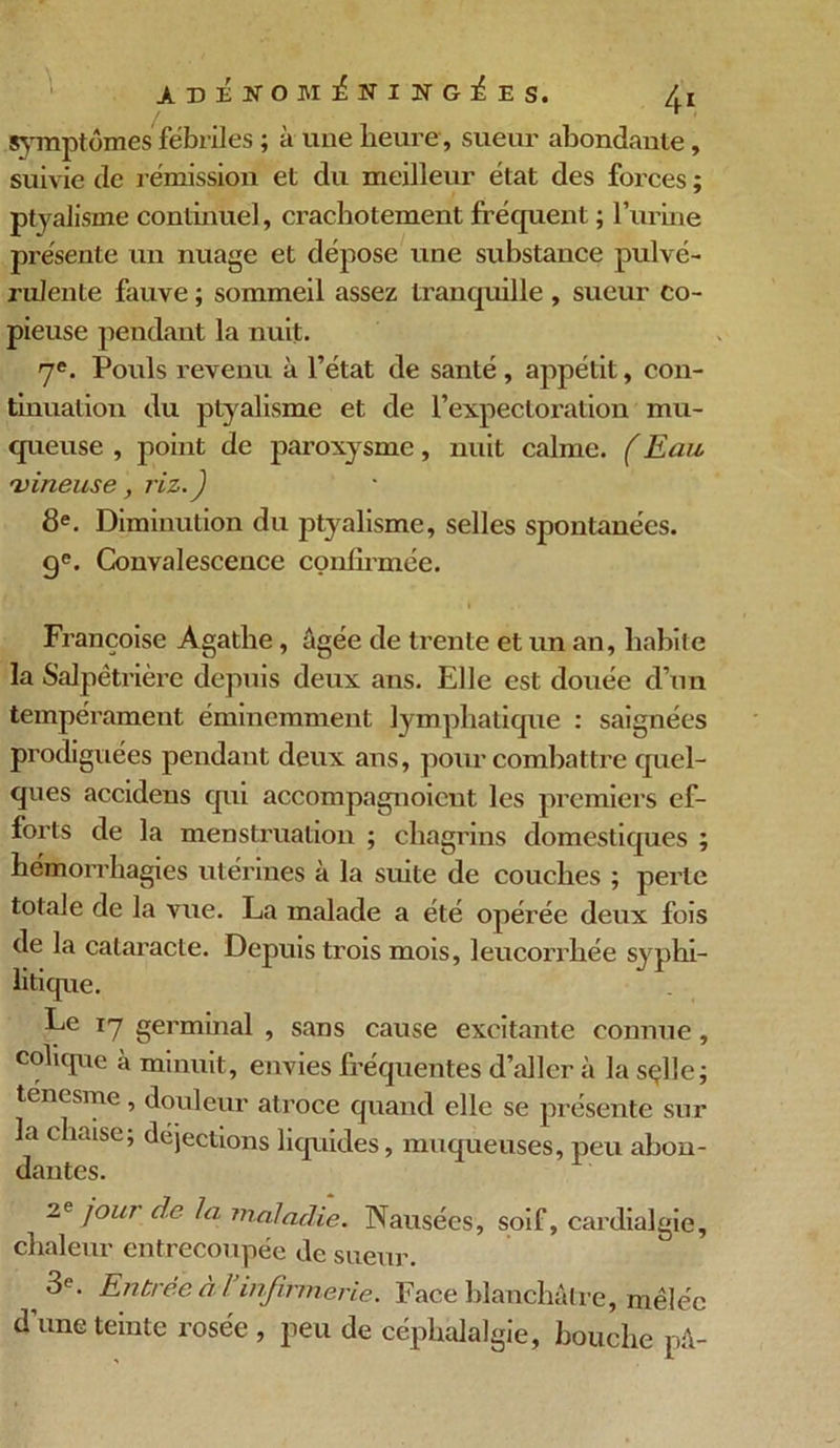 symptômes fébriles ; à une heure , sueur abondante, suivie de rémission et du meilleur état des forces ; ptyalisme continuel, crachotement fréquent ; burine présente un nuage et dépose une substance pulvé- rulente fauve ; sommeil assez tranquille , sueur co- pieuse pendant la nuit. 7e. Pouls revenu à l’état de santé , appétit, con- tinuation du ptyalisme et de l’expectoration mu- queuse , point de paroxysme, nuit calme. (Eau vineuse, riz.) 8e. Diminution du ptyalisme, selles spontanées. ge. Convalescence confirmée. i • Françoise Agathe, âgée de trente et un an, habite la Salpêtrière depuis deux ans. Elle est douée d’un tempérament éminemment lymphatique : saignées prodiguées pendant deux ans, pour combattre quel- ques accidens qui accompagnoicut les premiers ef- forts de la menstruation ; chagrins domestiques ; hémorrhagies utérines à la suite de couches ; perte totale de la vue. La malade a été opérée deux fois de la cataracte. Depuis trois mois, leucorrhée syphi- litique. Le 17 germinal , sans cause excitante connue , colique à minuit, envies fréquentes d’aller à la sçlle; tenesme, douleur atroce quand elle se présente sur la chaise; déjections liquides, muqueuses, peu abon- dantes. 2e jour de la maladie. Nausées, soif, cardialgie, chaleur entrecoupée de sueur. 3e. Entrée a 1 infirmerie. Face blanchâtre, mêlée d’une teinte rosée , peu de céphalalgie, bouche pâ-