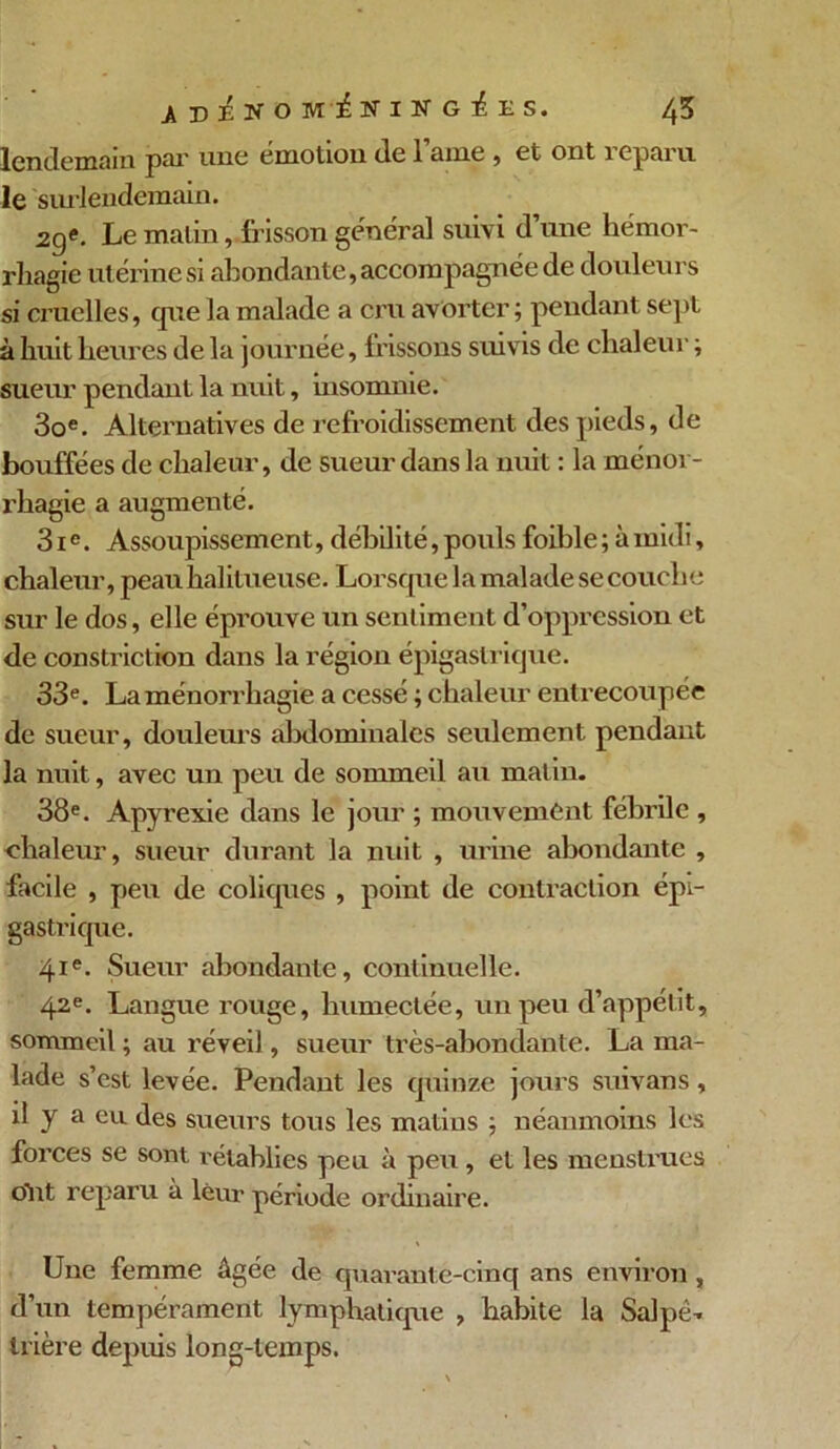 lendemain par une émotion de lame, et ont reparu le surlendemain. 2ge. Le malin, frisson general suivi d une hémor- rhagie utérine si abondante, accompagnée de douleurs si cruelles, que la malade a cru avorter; pendant sept à huit heures de la journée, frissons suiv is de chaleur ; sueur pendant la nuit, insomnie. 3oe. Alternatives de refroidissement des pieds, de bouffées de chaleur, de sueur dans la nuit : la ménor- rhagie a augmenté. 31e. Assoupissement, débilité, pouls foible ; à midi, chaleur, peauhalitueuse. Lorsque la malade se couche sur le dos, elle éprouve un sentiment d’oppression et de constriction dans la région épigastrique. 33e. La ménorrliagie a cessé ; chaleur entrecoupée de sueur, douleurs abdominales seulement pendant la nuit, avec un peu de sommeil au matin. 38e. Apyrexie dans le jour ; mouvement fébrile , chaleur, sueur durant la nuit , urine abondante , facile , peu de coliques , point de contraction épi- gastrique. 41e. Sueur abondante, continuelle. 42e. Langue rouge, humectée, un peu d’appétit, sommeil ; au réveil, sueur très-abondante. La ma- lade s’est levée. Pendant les quinze jours suivans, il y a eu des sueurs tous les matins ; néanmoins les forces se sont rétablies peu à peu, et les menstrues ont reparu à leur période ordinaire. Une femme âgée de quarante-cinq ans environ , d’un tempérament lymphatique , habite la Salpé- trière depuis long-temps.