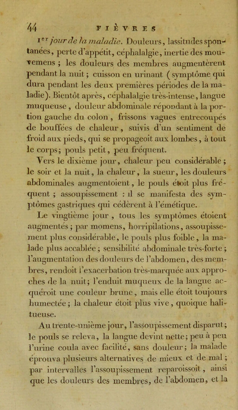 ier jour de la maladie. Douleurs, lassitudes spon- tanées, perte d’appétit, céphalalgie, inertie des mou- vemens ; les douleurs des membres augmentèrent pendant la nuit ; cuisson en urinant ( symptôme qui dura pendant les deux premières périodes de la ma- ladie). Bientôt après, céphalalgie très-intense, langue muqueuse , douleur abdominale répondant à la por- tion gauche du colon , frissons vagues entrecoupés de bouffées de chaleur, suivis d’un sentiment de froid aux pieds, qui se propageoit aux lombes, à tout le corps; pouls petit, peu fréquent. Vers le dixième jour, chaleur peu considérable; le soir et la nuit, la chaleur, la sueur, les douleurs abdominales augmentaient , le poids était plus fré- quent ; assoupissement : d se manifesta des sym- ptômes gastriques qui cédèrent à l’émétique. Le vingtième jour , tous les symptômes étaient augmentés; par momens, horripilations, assoupisse- ment plus considérable, le pouls plus foible, la ma- lade plus accablée ; sensibilité abdominale très-forte; l’augmentalion des douleurs de l’abdomen, des mem- bres, rendoit l’exacerbation très-marquée aux appro- ches de la nuit ; l’enduit muqueux de la langue ac- quérait une couleur brune, mais elle était toujours humectée ; la chaleur était plus vive, quoique hali- tueuse. Au trente-unième jour, l’assoupissement disparut; le pouls se releva, la langue devint nette; peu à peu l’urine coula avec facilité, sans douleur; la malade éprouva plusieurs alternatives de mieux et de mal ; par intervalles l’assoupissement reparoissojt , ainsi que les douleurs des membres, de l’abdomen, et la