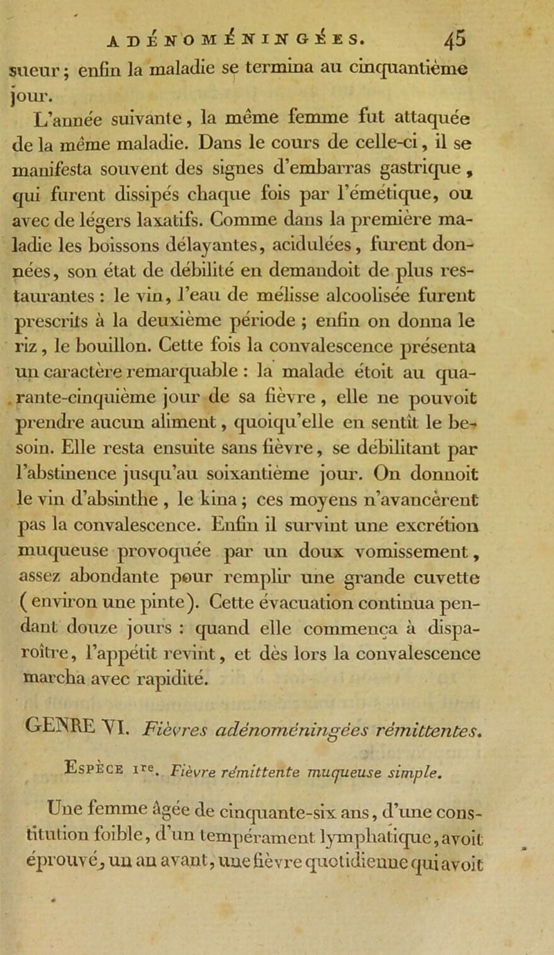 sueur ; enfin la maladie se termina au cinquantième jour. L’année suivante, la même femme fut attaquée de la même maladie. Dans le cours de celle-ci, il se manifesta souvent des signes d’embarras gastrique , qui furent dissipés chaque fois par l’émétique, ou avec de légers laxatifs. Comme dans la première ma- ladie les boissons délayantes, acidulées, furent don- nées, son état de débilité en demandoit de plus res- taurantes : le vin, l’eau de mélisse alcoolisée furent prescrits à la deuxième période ; enfin on donna le riz, le bouillon. Cette fois la convalescence présenta un caractère remarquable : la malade étoit au qua- . rante-cinquième jour de sa fièvre , elle ne pouvoit prendre aucun aliment, quoiqu’elle en sentit le be- soin. Elle resta ensuite sans fièvre, se débilitant par l’abstinence jusqu’au soixantième jour. On donnoit le vin d’absinthe , le kina ; ces moyens n’avancèrent pas la convalescence. Enfin il survint une excrétion muqueuse provoquée par un doux vomissement, assez abondante pour remplir une grande cuvette ( environ une pinte). Cette évacuation continua pen- dant douze jours : quand elle commença à dispa- roître, l’appétit revint, et dès lors la convalescence marcha avec rapidité. GEÎSRE VI. Fièvres aclénomëningées rémittentes. Espèce Ire. Fièvre rémittente muqueuse simple. Une femme âgée de cinquante-six ans, d’une cons- titution foible, d un tempérament lymphatique, avoit éprouvé, un au avant, une fièvre quotidienne qui avoit