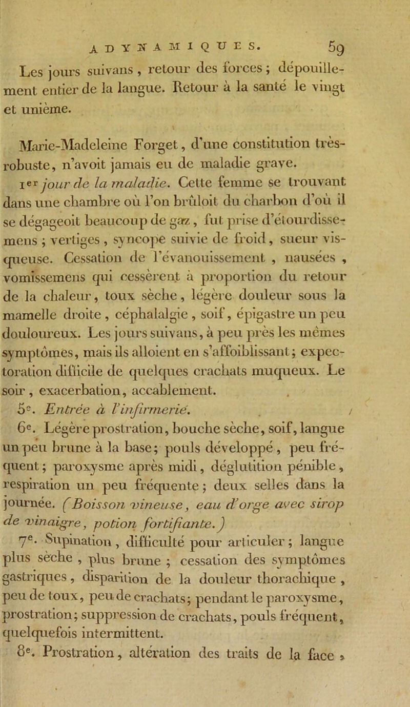 Les jours suivaus , retour des forces ; dépouille- ment entier de la langue. Retour à la santé le vingt et unième. Marie-Madeleine Forget, d une constitution très- robuste, n’avoit jamais eu de maladie grave. Ier jour de la maladie. Cette femme se trouvant dans une chambre où l’on brûloit du charbon d’où il se dégageoit beaucoup de ga-z, fut prise d’élourdisse- mens ; vertiges , syncope suivie de froid, sueur vis- cpieuse. Cessation de l’évanouissement , nausées , vomissemens cjui cessèrent à proportion du retour de la chaleur, toux sèche, légère douleur sous la mamelle droite , céphalalgie , soif, épigastre un peu douloureux. Les jours suivaus,, à peu près les mêmes symptômes, mais ils alloient en s’affoiblissant ; expec- toration difficile de quelques crachats muqueux. Le soir, exacerbation, accablement. 5e. Entrée à Vinfirmerie. 6e. Légère prostration, bouche sèche, soif, langue un peu brune à la base; pouls développé , peu fré- quent; paroxysme après midi, déglutition pénible, respiration un peu fréquente ; deux selles dans la journée, f Boisson vineuse, eau d’orge avec sirop de vinaigre, potion fortifiante. ) 7e. Supination, difficulté pour articuler; langue plus sèche , plus brune ; cessation des symptômes gastriques, disparition de la douleur thorachique , peu de toux, peu de crachats; pendant le paroxysme, prostration; suppression de crachats, pouls fréquent, quelquefois intermittent. 8e. Prostration, altération des traits de la face »