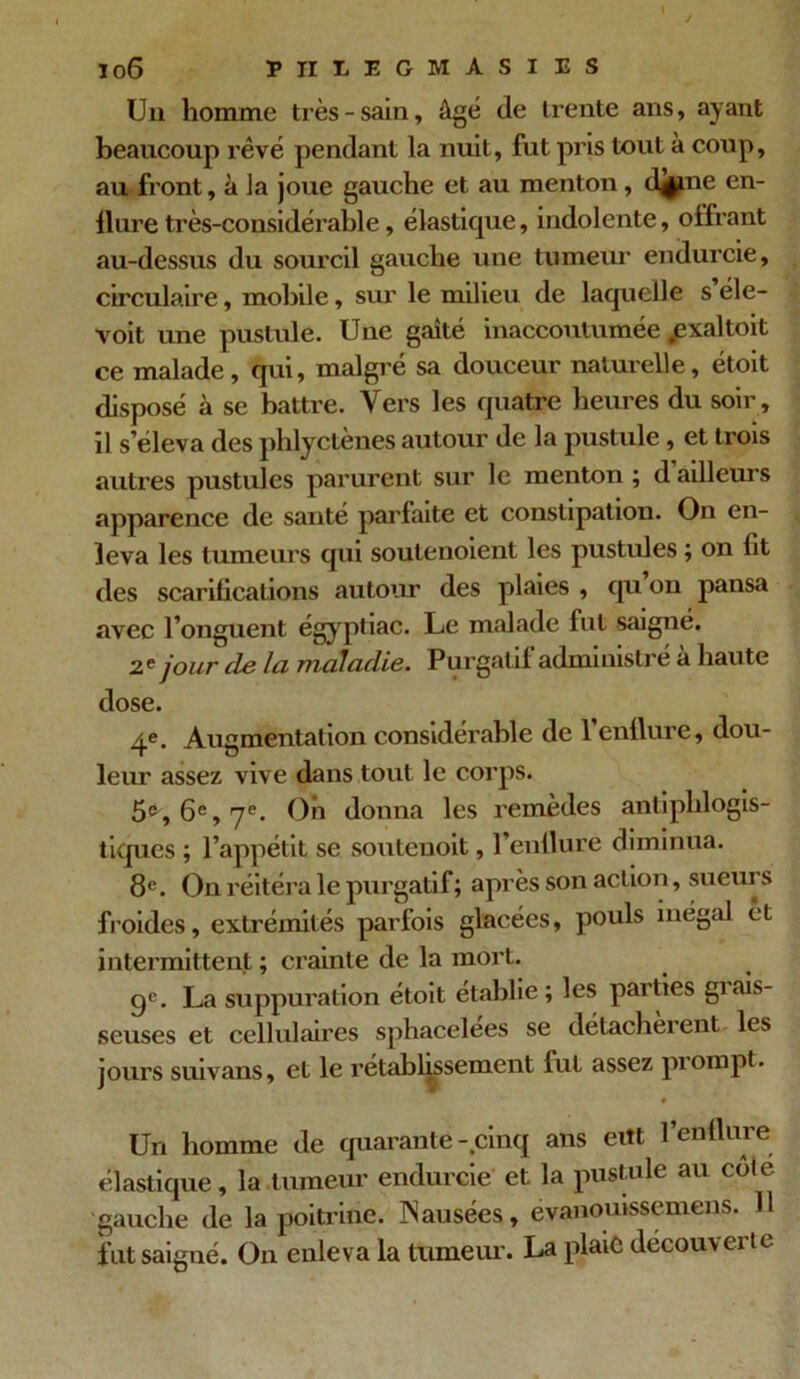 Un homme très - sain, âgé de trente ans, ayant beaucoup rêvé pendant la nuit, fut pris tout à coup, au front, à Ja joue gauche et au menton, djjme en- llure très-considérable, élastique, indolente, offrant au-dessus du sourcil gauche une tumeur endurcie, circulaire, mobile, sur le milieu de laquelle s éle- voit une pustule. Une gaîté inaccoutumée .exaltoit ce malade, qui, malgré sa douceur naturelle, étoit disposé à se battre. Vers les quatre heures du soir, il s’éleva des phlyctènes autour de la pustule , et trois autres pustules parurent sur le menton ; d ailleurs apparence de santé parfaite et constipation. On en- leva les tumeurs qui soutenoient les pustules ; on fit des scarifications autour des plaies , qu on pansa avec l’onguent égyptiac. Le malade fut saigné. 2.? jour de la maladie. Purgatif administré à haute dose. 4e. Augmentation considérable de l’enflure, dou- leur assez vive dans tout le corps. 5e, 6e, 7e. On donna les remèdes antiphlogis- tiques ; l’appétit se souteuoit, l’enflure diminua. 8e. On réitéra le purgatif; après son action, sueurs froides, extrémités parfois glacées, pouls inégal êt intermittent ; crainte de la mort. gc. La suppuration étoit établie ; les parties giais- seuses et cellulaires sphacelées se détachèrent les jours suivans, et le rétablissement fut assez piompl. Un homme de quarante-cinq ans eut l’enflure élastique, la tumeur endurcie et la pustule au cole gauche de la poitrine. Causées, evanouissemens. 11 fut saigné. On enleva la tumeur. La plaie découverte