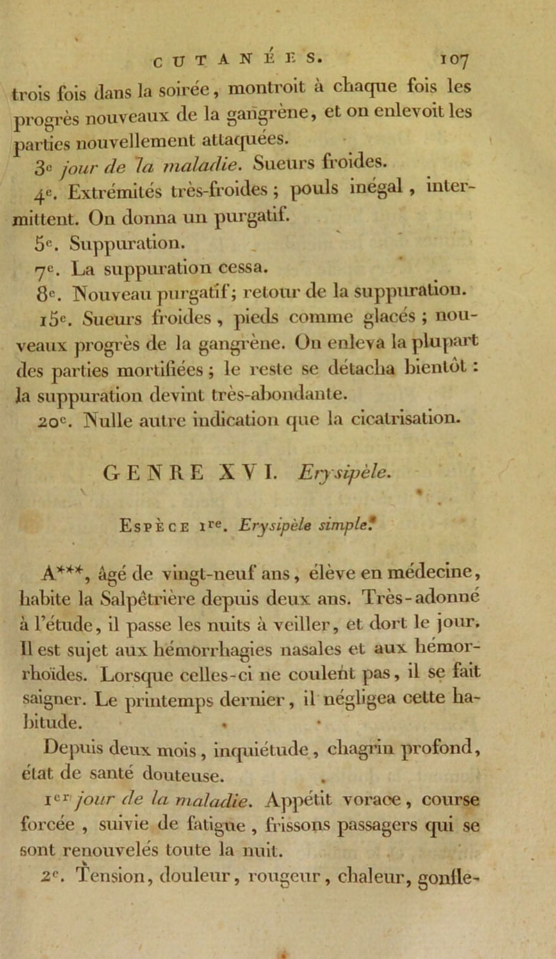 CUTANEES. I oy trois fois dans la soirée, montroit à chaque fois les progrès nouveaux de la gangrène, et on enlevoit les parties nouvellement attaquées. 3e jour de la maladie. Sueurs froides. 4e. Extrémités très-froides ; pouls inégal, inter- mittent. On donna un purgatif. 5e. Suppuration. 7e. La suppuration cessa. 8e. Nouveau purgatif; retour de la suppuration. i5e. Sueius froides , pieds comme glacés ; nou- veaux progrès de la gangrène. On enleva la plupart des parties mortifiées ; le reste se détacha bientôt : la suppuration devint très-abondante. 20e. Nulle autre indication que la cicatrisation. GENRE XVI. Erysipèle. \ % Espèce ire. Erysipèle simple? À***, âgé de vingt-neuf ans, élève en médecine, habite la Salpêtrière depuis deux ans. Très-adonné à l’étude, il passe les nuits à veiller, et dort le jour. 11 est sujet aux hémorrhagies nasales et aux hemor- rhoides. Lorsque celles-ci ne coulent pas, il se fait saigner. Le printemps dernier, il négligea cette ha- bitude. » Depuis deux mois, inquiétude, chagrin profond, état de santé douteuse. Ier' jour de la maladie. Appétit vorace , course forcée , suivie de fatigue , frissons passagers qui se sont renouvelés toute la nuit. 2e. Tension, douleur, rougeur, chaleur, gonfle-