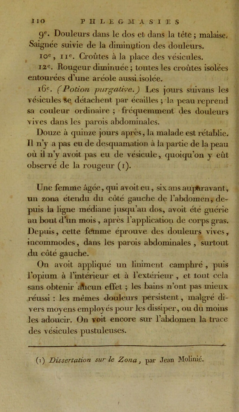9e. Douleurs dans le dos et dans la tête ; malaise. Saignée suivie de la diminution des douleurs. 10e, 11e. Croûtes à la place des vésicules. 12e. Rougeur diminuée ; toutes les croûtes isolées entourées d’une aréole aussi isolée. 16e. (Potion purgative. ) Les jours suivans les vésicules Se détachent par écailles ; la peau l'éprend sa couleur ordinaire ; fréquemment des douleurs vives dans les parois abdominales. Douze à quinze jours après, la malade est rétablie. Il n y a pas eu de desquamation à la partie de la peau où il n’y avoit pas eu de vésicule, quoiqu’on y eût observé de la rougeur (i). Une femme âgée, qui avoit eu, six ans auparavant, un zona étendu du côté gauche de l’abdomen, de- puis la ligne médiane jusqu’au dos, avoit été guérie au bout d’un mois , après l’application de corps gras. Depuis, cette femme éprouve des douleurs vives, incommodes, dans les parois abdominales , surtout du côté gauche. On avoit appliqué un liuiment camphré , puis l’opium à l’intérieur et à l’extérieur , et tout cela sans obtenir alieun effet ; les bains n’ont pas mieux réussi : les mêmes douleurs persistent, malgré di- vers moyens employés pour les dissiper, ou du moins les adoucir. On voit encore sur l’abdomen la trace des vésicules pustuleuses. (i) Dissertation sur le Zona, par Jean Molinié.