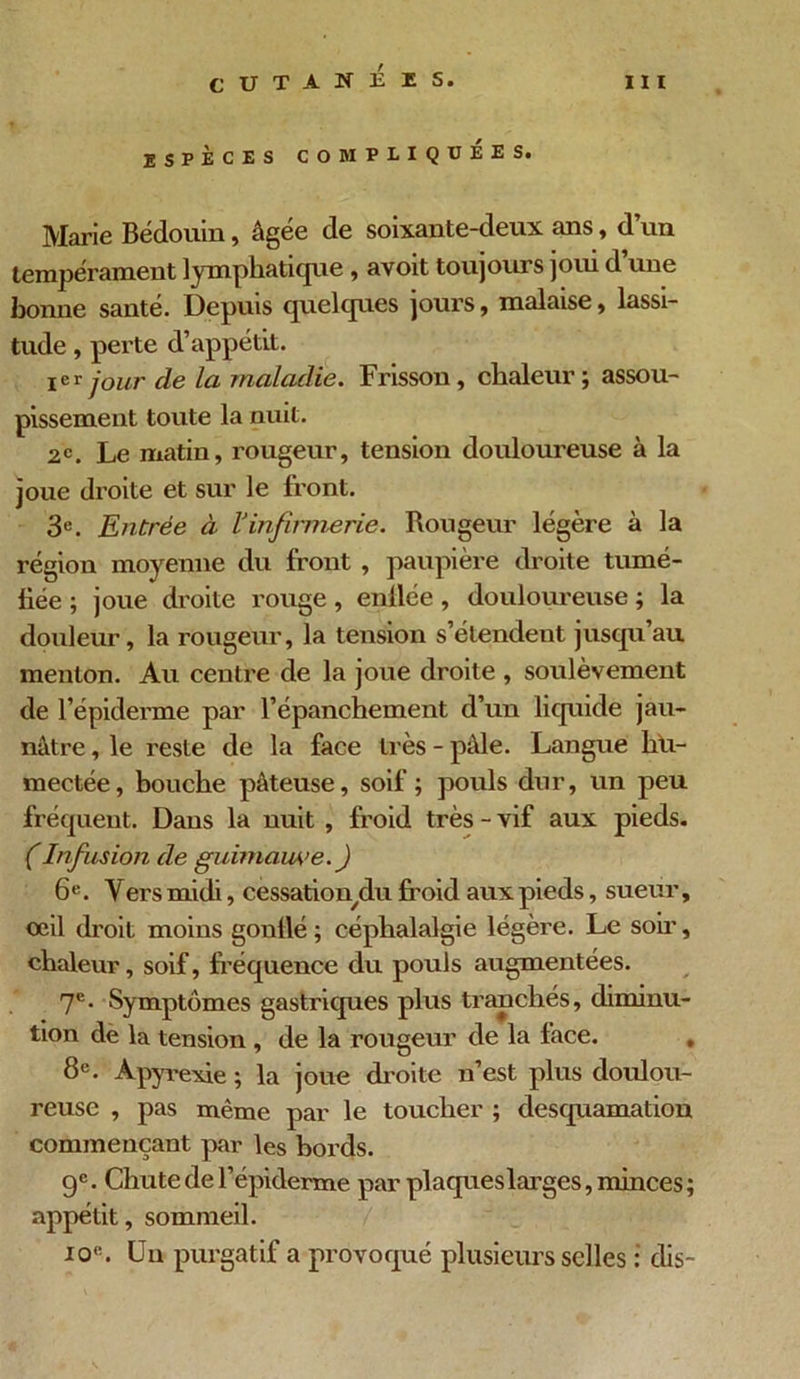 ESPÈCES COMPLIQUEES. Marie Bédouin, âgée de soixante-deux ans, d’un tempérament lymphatique , avoit toujours joui d’une bonne santé. Depuis quelques jours, malaise, lassi- tude , perte d’appétit. ier jour de la maladie. Frisson, chaleur; assou- pissement toute la nuit. 2e. Le matin, rougeur, tension douloureuse à la joue droite et sur le front. 3e. Entrée à l’infirmerie. Rougeur légère à la région moyenne du front , paupière droite tumé- iiée ; joue droite rouge , enflée , douloureuse ; la douleur, la rougeur, la tension s’étendent jusqu’au menton. Au centre de la joue droite , soulèvement de l’épiderme par l’épanchement d’un liquide jau- nâtre , le reste de la face très - pâle. Langue hu- mectée, bouche pâteuse, soif ; pouls dur, un peu fréquent. Dans la nuit , froid très - vif aux pieds. CInfusion de guimawe.) 6e. Y ers midi, cessationylu froid aux pieds, sueur, oeil droit moins gontlé ; céphalalgie légère. Le sou, chaleur, soif, fréquence du pouls augmentées. 7e- Symptômes gastriques plus tranchés, diminu- tion de la tension , de la rougeur de la face. , 8e. Àpyrexie ; la joue droite n’est plus doulou- reuse , pas même par le toucher ; desquamation commençant par les bords. 9e. Chute de 1’épiderme par plaques larges, minces ; appétit, sommeil. io«. Un purgatif a provoqué plusieurs selles : dis-