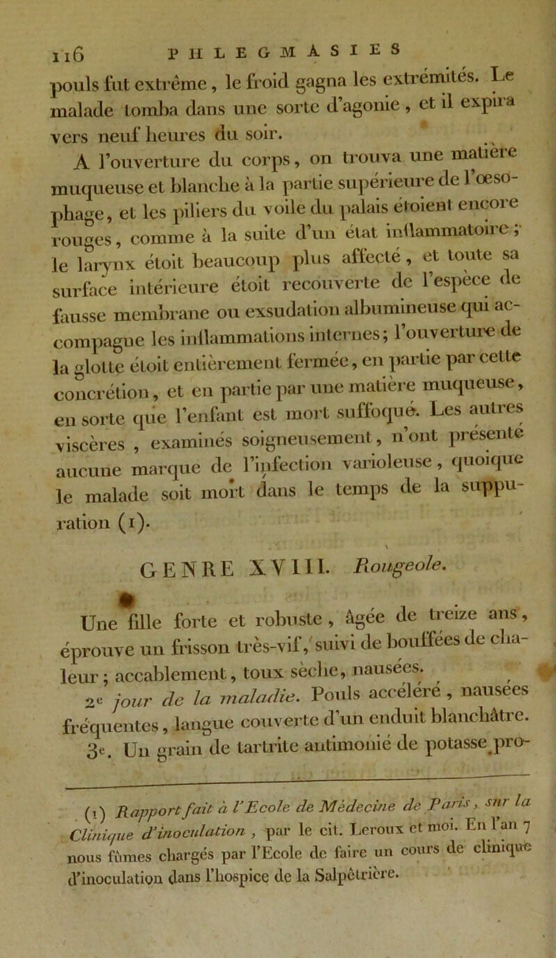 pouls fut extrême, le froid gagna les extrémités. Le malade tomba dans une sorte d’agonie, et il expira vers neuf heures du soir. A l’ouverture du corps, on trouva une matière muqueuse et blanche a la partie supérieur e de 1 oeso phage, et les piliers du voile du palais étoient encore rouges, comme à la suite d’un état inUammatoire; le larynx étoit beaucoup plus affecté, et toute sa surface intérieure étoit recouverte de l’espece de fausse membrane ou exsudation albumineuse qui ac- compagne les inllammations internes; l’ouverture de la glotte étoit entièrement fermée, en partie par cette concrétion, et en partie par une matière muqueuse, en sorte que l’enfant est mort suffoqué. Les autres viscères , examinés soigneusement , n’ont présente aucune marque de l’infection varioleuse, quoique le malade soit mok dans le temps de la suppu- ration (i). GENRE X Y 111. Rougeole. Une fille forte et robuste , âgee de treize ans, éprouve un frisson très-vif,'suivi de bouffées de cha- leur; accablement, toux sèche, nausées. 2C jour de la maladie. Pouls accéléré , nausées fréquentes, langue couverte d’un enduit blanchâtre. 3e. Un grain de tartrite antimonié de potasse pro- (î) Rapport fait à U Ecole de Médecine de Pans, sur la Clinique d'inoculation , par le cit. Leroux et moi. Calan 7 nous fûmes chargés par l’Ecole tic faire un cours de clinique d’inoculation dans l’hospice de la Salpêtrière.