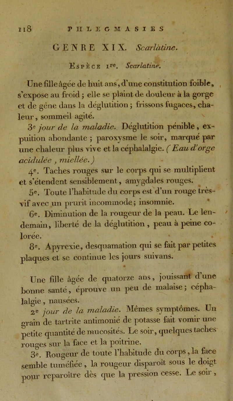 GENRE XI N. Scarlatine. Espèce lre. Scarlatine. Une fille âgée de huit ans, d’une constitution foible, , s’expose au froid ; elle se plaint de douleur à la gorge et de gène dans la déglutition ; frissons fugaces, cha- leur, sommeil agité. 3e jour de la. -maladie. Déglutition pénible, ex- puition abondante ; paroxysme le soir, marqué par une chaleur plus vive et la céphalalgie. (Eau d’orge acidulée , miellée.) 4e. Taches rouges sur le corps qui se multiplient et s’étendent sensiblement, amygdales rouges. 5e. Toute l’habitude du corps est d’un rouge très- vif avec un prurit incommode; insomnie. 6e. Diminution de la rougeur de la peau. Le len- > demain, liberté de la déglutition , peau à peine co- lorée. 8P. A pyrexie, desquamation qui se fait par petites plaques et se continue les jours suivans. • Une fille âgée de quatorze ans, jouissant d’une bonne santé, éprouve un peu de malaise; cépha- lalgie, nausées. 2e jour de la maladie. Mêmes symptômes. Un m ain de tarlrite antimonié de potasse fait vomir une petite quantité de mucosités. Le soir, quelques taches rouges sur la face et la poitune. 3e. Rougeur de toute l’habitude du corps,la face semble tuméfiée, la rougeur disparoit sous le doigt, pour reparoître dès que la pression cesse. Le soii ,