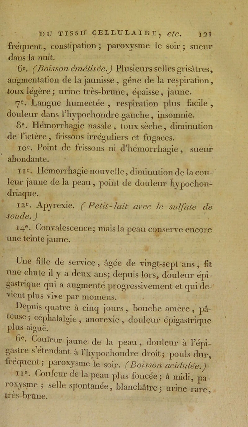 fréquent, constipation; paroxysme le soir; sueur dans la nuit. 6e. (Boisson émétisêe.) Plusieurs selles grisâtres, augmentation de la jaunisse , gène de la respiration, toux légère; urine très-brune, épaisse, jaune. 7e. Langue humectée , respiration plus facile , douleur dans l’hypochondre gauche, insomnie. 8e. Hémorrhagie nasale, toux sèche, diminution de l’idère, frissons irréguliers et fugaces. ioe. Point de frissons ni d’hémorrhagie, sueur abondante. i ie. Hémorrhagie nouvelle, diminution de la cou- leur jaune de la peau, point de douleur liypochon- driaqne. 12e. Apyrexie. ( Petit-lait, avec le sulfate de soude. J 14e. Convalescence; mais la peau conserve encore une teinte jaune. Une fille de service, âgée de vingt-sept ans , fit une chute il y a deux ans; depuis lors, douleur épi- gastrique qui a augmenté progressivement et qui de- vient plus vive par momens. Depuis quatre à cinq jours, bouche amère , pâ- teuse; céphalalgie, anorexie, douleur épigastrique plus aiguë. Ge. Couleur jaune de la peau, douleur à l’épi- gastre s étendant à l’hypochondre droit; pouls dur, fréquent ; paroxysme le soir. ( Boisson acidulée.') 11e. Couleur de la peau plus foncée ; à midi, pa- roxysme ; s elle spontanée, blanchâtre; urine rare, très-brune.