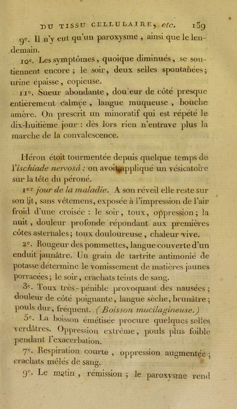 9e. Il n’y eut qu’un paroxysme , ainsi que le len- demain. 10e. Les symptômes, quoique diminués, se sou- tiennent encore ; le soir, deux selles spontanées ; urine épaisse, copieuse. 11e. Sueur abondante, douleur de côté presque entièrement calmée , langue muqueuse , bouche amère. On prescrit un minoratif qui est répété le dix-huitième jour : dès lors rien n’entrave plus la marche de la convalescence. Héron étoit tourmentée depuis quelque temps de Yisehiade netvosd : on avoit^appliqué un vésicatoire sur la tête du péroné. Ier four de la maladie. A son réveil elle reste sur sou lit, sans vêlemens, exposée à l’impression de l’air froid d' une croisée : le soir, toux, oppression; la nuit, douleur profonde répondant aux premières côtes aslernales; toux douloureuse , chaleur vive. 2e. Rougeur des pommettes, langue couverte d’un enduit jaunâtre. Un grain de tartrite antimonié de potasse détermine le vomissement de matières jaunes porracées ; le soir, crachats teints de sang. 3e. Toux très-pénible provoquant des nausées; douleur de côté poignante, langue sèche, brunâtre ; pouls dur, fréquent. (Boisson mucilagineuse.) 5l. La boisson émétisée procure quelques selles verdâtres. Oppression extrême, pouls plus foible pendant l’exacerbation. 7e. Respiration courte , oppression augmentée ; crachats mêlés de sang. u 9e. Le mutin , rémission ; le paroxysme rend