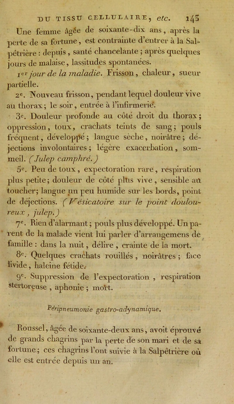 Une femme âgée de soixante-dix ans, apres la perte de sa fortune, est contrainte d’entrer à la Sal- pêtrière : depuis, santé chancelante ; après quelques jours de malaise, lassitudes spontanées. jor jour de la maladie. Frisson, chaleur, sueur partielle. 2e. Nouveau frisson, pendant lecpiel douleur vive au thorax ; le soir, entrée à l’infirmerie’. 3e. Douleur profonde au côté droit du thorax; oppression, toux, crachats teints de sang ; pouls fréquent, développé ; langue sèche, noirâtre ; dé- jections involontaires ; légère exacerbation , som- meil. (Julep camphre. ) 5e. Peu de toux, expectoration rare, respiration plus petite; douleur de côté pltis vive , sensible ail toucher; langue un peu humide sur les bords, point de déjections. ( JSèsicatoire sur le point doulou- reux , julep.) 7e. Rien d’alarmant ; pouls plus développé. Un pa- rent de la malade vient lui parler d’arrangemens de famille : dans la nuit, délire , crainte de la mort. 8e. Quelques crachats rouillés , noirâtres ; face livide, haleine fétide.- 9e. Suppression de l’expectoration , respiration stertoreuse , aphonie ; moVt. Péripneumonie gastro-adynamigue. Roussel, âgée de soixante-deux ans, avoit éprouvé de grands chagrins par la perte de son mari et de sa fortune ; ces chagrins l’ont suivie à la Salpêtrière où elle est entrée depuis un an.