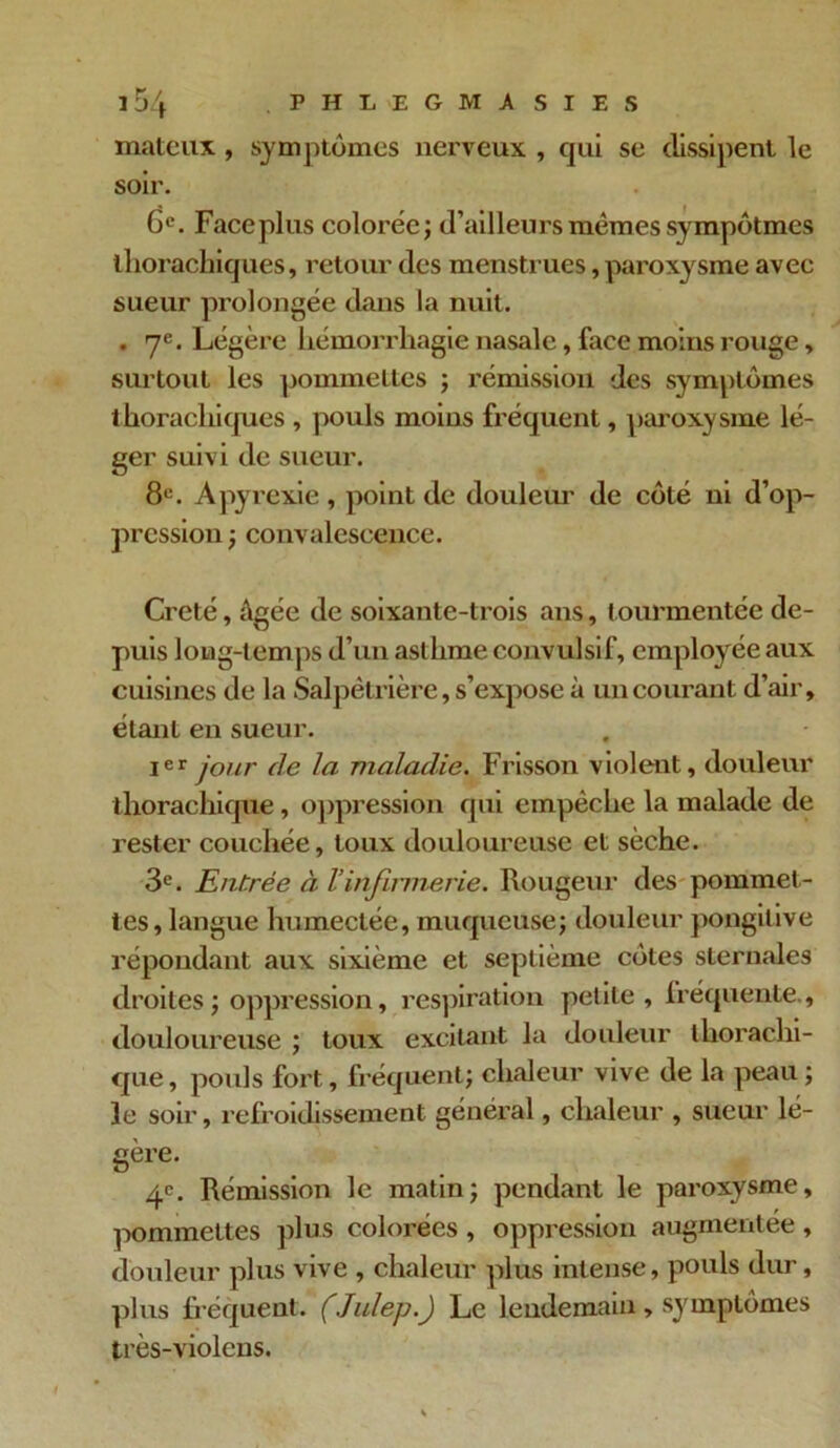 mateiïx, symptômes nerveux , qui se dissipent le soir. 6e. Face plus colorée; d’ailleurs mêmes sympôtmes thorachiques, retour des menstrues, paroxysme avec sueur prolongée dans la nuit. . 7e. Légère hémorrhagie nasale, face moins rouge, surtout les pommettes ; rémission des symptômes thorachiques , pouls moins fréquent, paroxysme lé- ger suivi de sueur. 8e. A pyrexie, point de douleur de côté ni d’op- pression ; convalescence. Creté, âgée de soixante-trois ans, tourmentée de- puis long-temps d’un asthme convulsif, employée aux cuisines de la Salpêtrière, s’expose à un courant d’air, étant en sueur. Ier jour de la maladie. Frisson violent, douleur thorachique, oppression qui empêche la malade de rester couchée, toux douloureuse et sèche. 3e. Entrée à Vinfirmerie. Rougeur des pommet- tes, langue humectée, muqueuse; douleur pongitive répondant aux sixième et septième côtes sternales droites ; oppression, respiration petite, fréquente., douloureuse ; toux excitant la douleur thorachi- que , pouls fort., fréquent; chaleur vive de la peau ; le soir, refroidissement général, chaleur , sueur lé- gère. 4e. Rémission le matin; pendant le paroxysme, pommettes plus colorées , oppression augmentée, douleur plus vive , chaleur plus intense, pouls dur, plus fréquent. (Julep.) Le lendemain, symptômes très-violens.