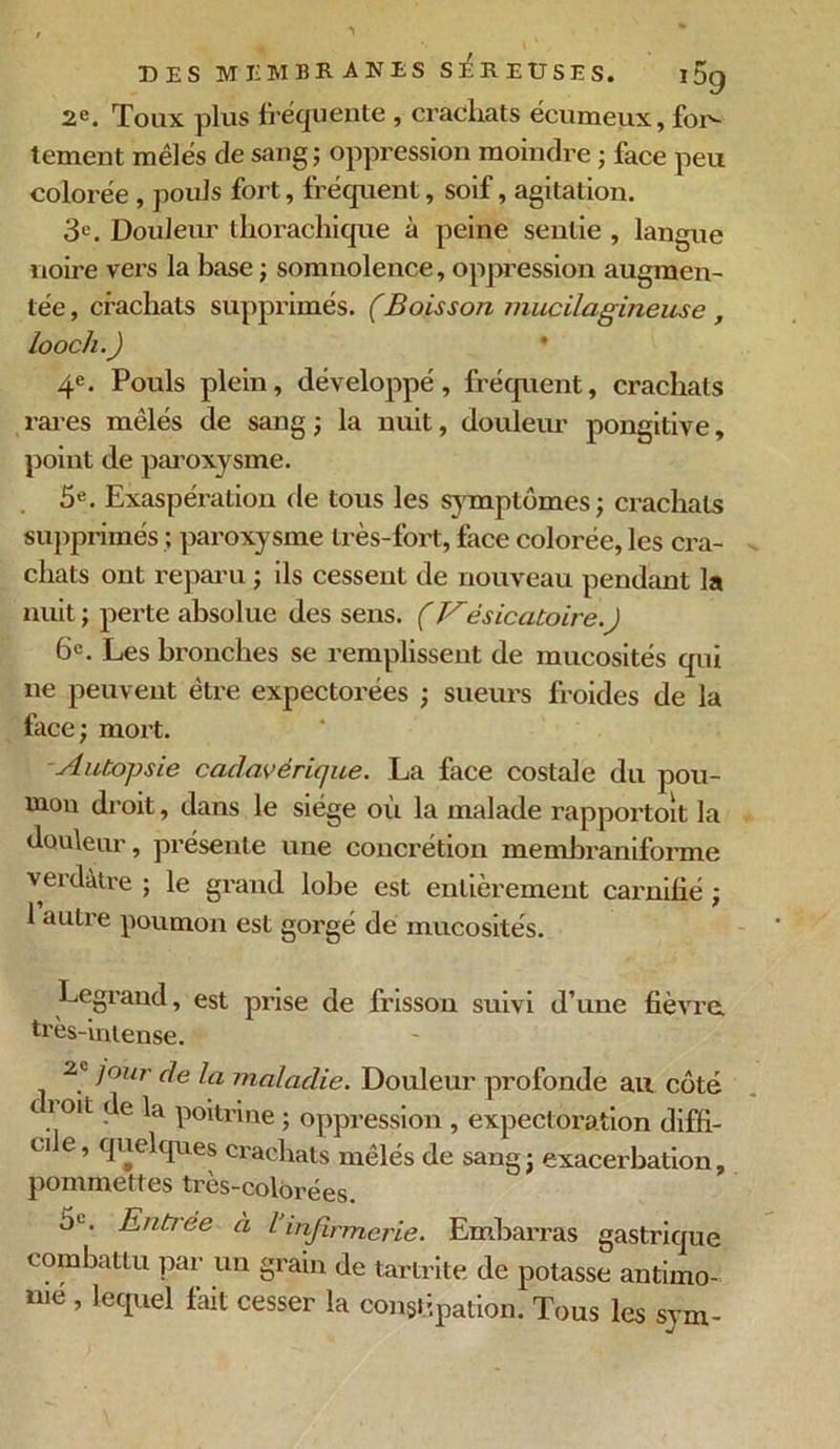 2e. Toux plus fréquente , crachats écumeux, for- tement mêlés de sang ; oppression moindre ; face peu colorée , poids fort, fréquent, soif, agitation. 3e. Douleur thorachique à peine sentie , langue noire vers la base ; somnolence, oppression augmen- tée , crachats supprimés. (Boisson mucilagineuse , loocli.) 4e. Pouls plein, développé, fréquent, crachats rares mêlés de sang ; la nuit, douleur pongitive, point de paroxysme. 5e. Exaspération de tous les symptômes; crachats supprimés ; paroxysme très-fort, face colorée, les cra- chats ont reparu ; ils cessent de nouveau pendant la nuit ; perte absolue des sens. (Vésicatoire.) 6c. Les bronches se remplissent de mucosités qui ne peuvent être expectorées ; sueurs froides de la face; mort. Autopsie cadavérique. La face costale du pou- mon droit, dans le siège où la malade rapportoit la douleur, présente une concrétion memhraniforme verdâtre ; le grand lobe est entièrement carnihé ; 1 autre poumon est gorgé de mucosités. Legrand, est prise de frisson suivi d’une fièvre, très-intense. 2e jour de la maladie. Douleur profonde au côté o oit de la poitrine ; oppression , expectoration diffi- ci e, quelques crachats mêlés de sang ; exacerbation, pommettes très-colorées. 6l. Enti ée à l infirmerie. Embarras gastrique combattu par un grain de tartrite de potasse antimo- mé , lequel fait cesser la constipation. Tous les sym-