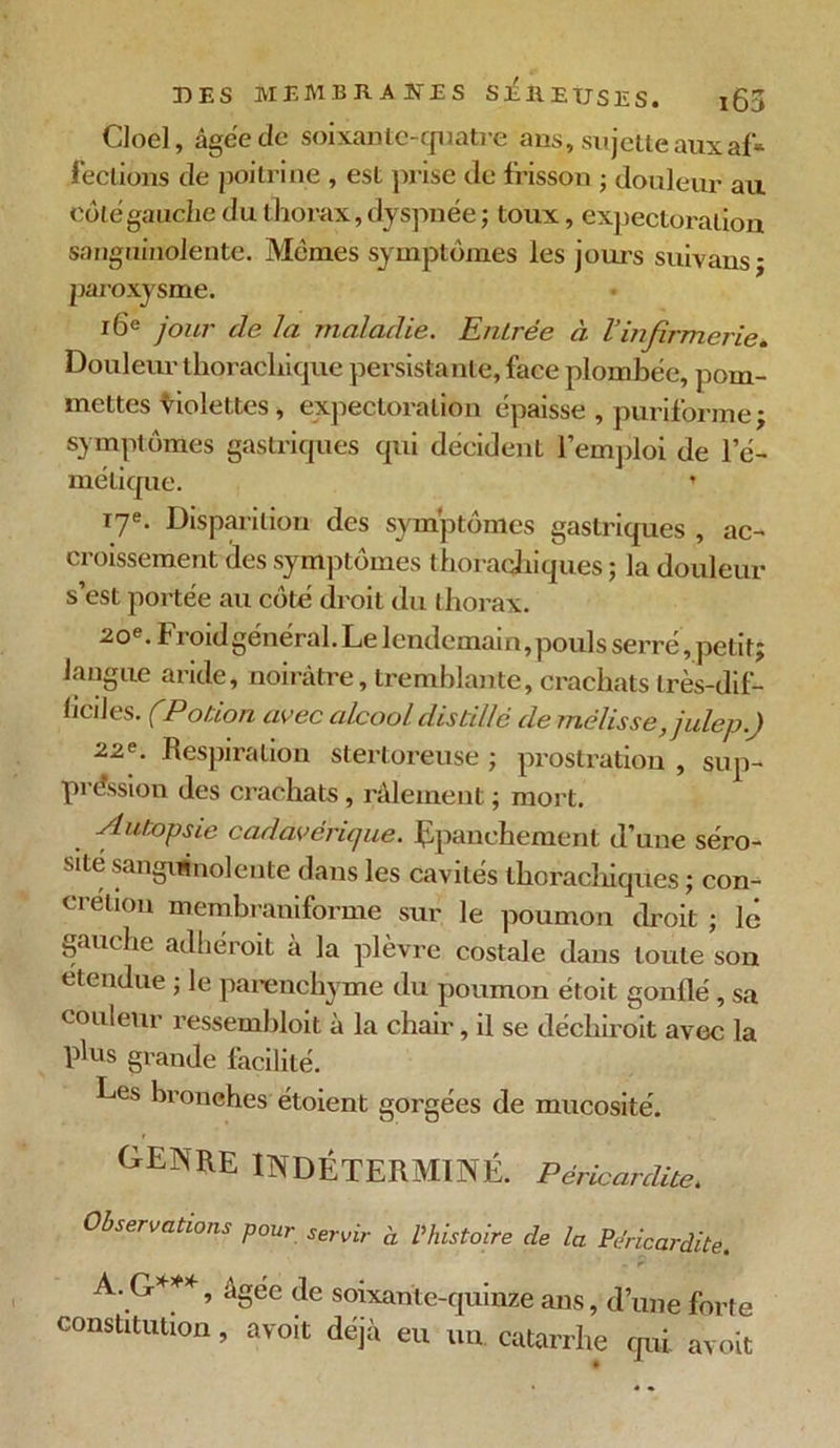 Cloel, àgce de soixante-quatre ans, sujette aux af* fections de poitrine , est prise de frisson ; douleur au côte gauche du thorax, dyspnée ; toux, expectoration sanguinolente. Mêmes symptômes les jours suivans- paroxysme. 16e jour de la maladie. Entrée à l’infirmerie. Douleur thorachique persistante, face plombée, pom- mettes violettes , expectoration épaisse, puriforme; symptômes gastriques qui décident l’emploi de l’é- métique. ’ 17e. Disparition des symptômes gastriques , ac- croissement des symptômes thoraqhiques ; la douleur s’est portée au côté droit du thorax. 20e. Froid général. Le lendemain,pouls serré, petit; langue aride, noirâtre, tremblante, crachats très-dif- ficiles. (Potion avec alcool distillé de mélisse, julep.) 2.2e. Respiration stertoreuse ; prostration , sup- préssion des crachats, râlement ; mort. Autopsie cadavérique. Epanchement d’une séro- sité sanguinolente dans les cavités thorachiques ; con- crétion membraniforme sur le poumon droit ; le gauche adhéroit à la plèvre costale dans toute son etendue ; le parenchyme du poumon étoit gonflé, sa couleur ressembloit à la chair, il se déchiroit avec la plus grande facilité. Les bronches étoient gorgées de mucosité. OENRE INDÉTERMINÉ. Péricardite, Observations pour servir à l'histoire de la Péricardite. A. G***, âgee de soixante-quinze ans, d’une forte constitution, avoit déjà eu un. catarrhe qui avoit