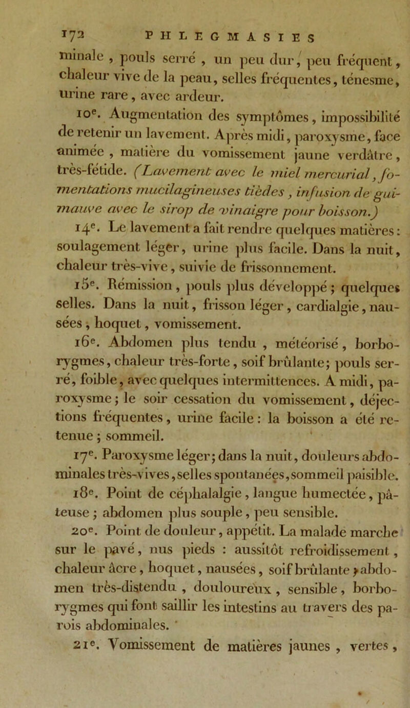 initiale , pouls serré , un peu dur, peu fréquent, chaleur vive de la peau, selles fréquentes, ténesme, urine rare , avec ardeur. 10e. Augmentation des symptômes, impossibilité de retenir un lavement. Après midi, paroxysme, face animée , matière du vomissement jaune verdâtre, tres-fetide. (Lavement avec le miel mercuricil, fo- mentations mucilagineuses tiède s , infusion de gui- mauve avec le sirop de 'vinaigre pour boisson.) 14e. Le lavement a lait rendre quelques matières : soulagement léger, urine plus facile. Dans la nuit, chaleur très-vive, suivie de frissonnement. i5e. Rémission, pouls plus développé; quelques selles. Dans la nuit, frisson léger, cardialgie,nau- sées , hoquet, vomissement. 16e. Abdomen plus tendu , météorisé, borbo- rygmes, chaleur très-forte, soif brûlante; pouls ser- ré, foible, avec quelques intermittences. A midi, pa- roxysme ; le soir cessation du vomissement, déjec- tions fréquentes, urine facile : la boisson a été re- tenue ; sommeil. 17e. Paroxysme léger; dans la nuit, douleurs abdo- minales très-vives,selles spontanées,sommeil paisible. 18e. Point de céphalalgie , langue humectée, pâ- teuse ; abdomen plus souple, peu sensible. 20e. Point de douleur, appétit. La malade marche sur le pavé, nus pieds : aussitôt refroidissement, chaleur âcre, hoquet, nausées, soif brûlante ^abdo- men très-distendu , douloureux , sensible, borbo- rygmes qui font saillir les intestins au travers des pa- rois abdominales. 21e. Vomissement de matières jaunes, vertes.