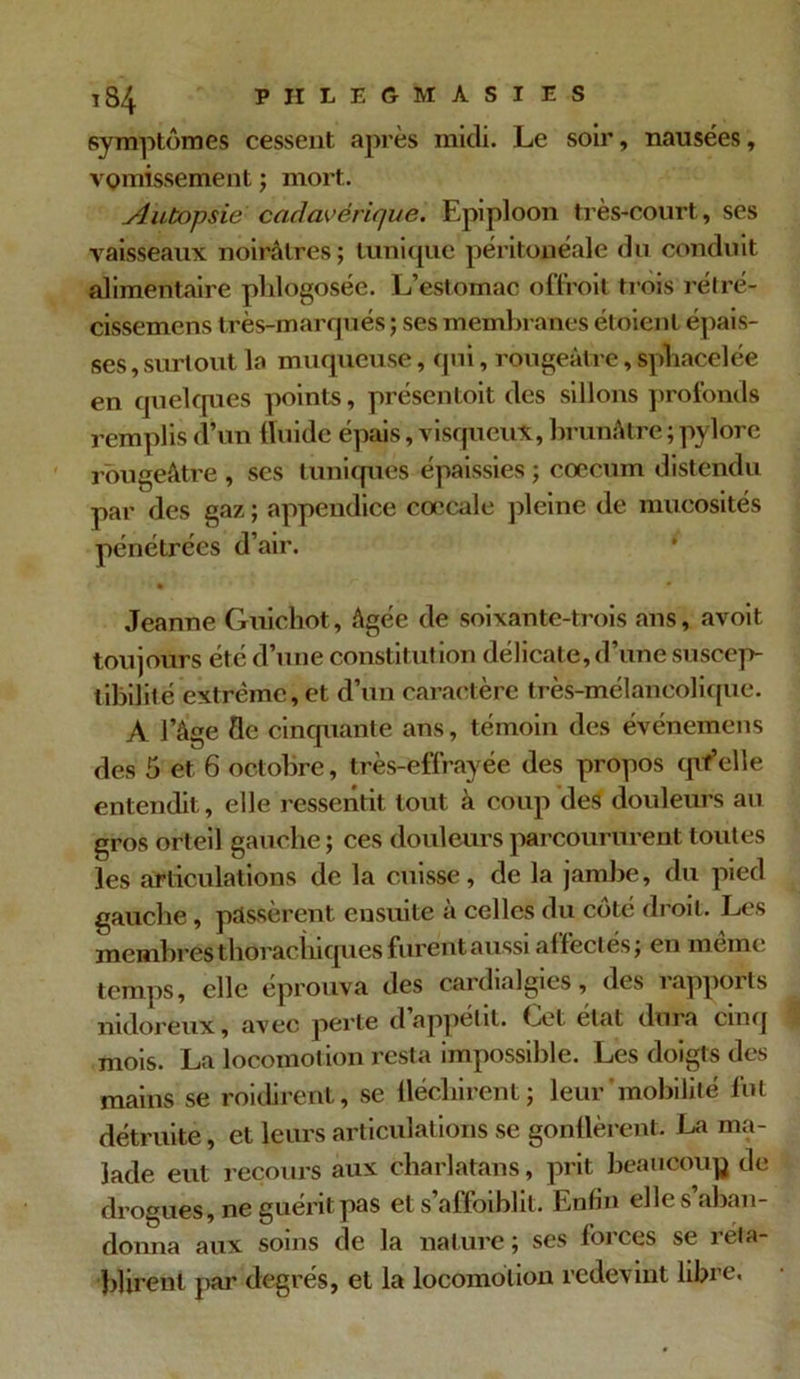 symptômes cessent après midi. Le soir, nausées, vomissement ; mort. Autopsie cadavérique. Epiploon très-court, ses vaisseaux noirâtres; tunique péritonéale du conduit alimentaire phlogosée. L’estomac odroit trois rétré- cissemens très-marqués ; ses membranes étaient épais- ses , surtout la muqueuse, qui, rougeâtre, spliacelée en quelques points, présentoit des sillons profonds remplis d’un fluide épais, visqueux, brunâtre ; pylore rougeâtre , ses tuniques épaissies ; cæcum distendu par des gaz ; appendice cœcale pleine de mucosités pénétrées d’air. * • • * * • Jeanne Guichot, âgée de soixante-trois ans, avoit toujours été d’une constitution délicate, d’une suscep- tibilité extrême, et d’un caractère très-mélancolique. A l’âge fle cinquante ans, témoin des événemens des 5 et 6 octobre, très-effrayée des propos qvf’elle entendit, elle ressentit tout à coup des douleurs au gros orteil gauche; ces douleurs parcoururent toutes les articulations de la cuisse, de la jambe, du pied gauche, passèrent ensuite à celles du côté droit. Les membres thoracliiques furent aussi affectés; en même temps, elle éprouva des cardialgies, des rapports nidoreux, avec perte d appétit. Let état dura cinq mois. La locomotion resta impossible. Les doigts des mains se roidirent, se fléchirent; leur mobilité lut détruite, et leurs articulations se gonflèrent. La ma- lade eut recours aux charlatans, prit beaucoup de drogues, ne guérit pas et s’affoiblit. Enfin elle s’aban- donna aux soins de la nature ; ses forces se réta- blirent par degrés, et la locomotion redevint libre.