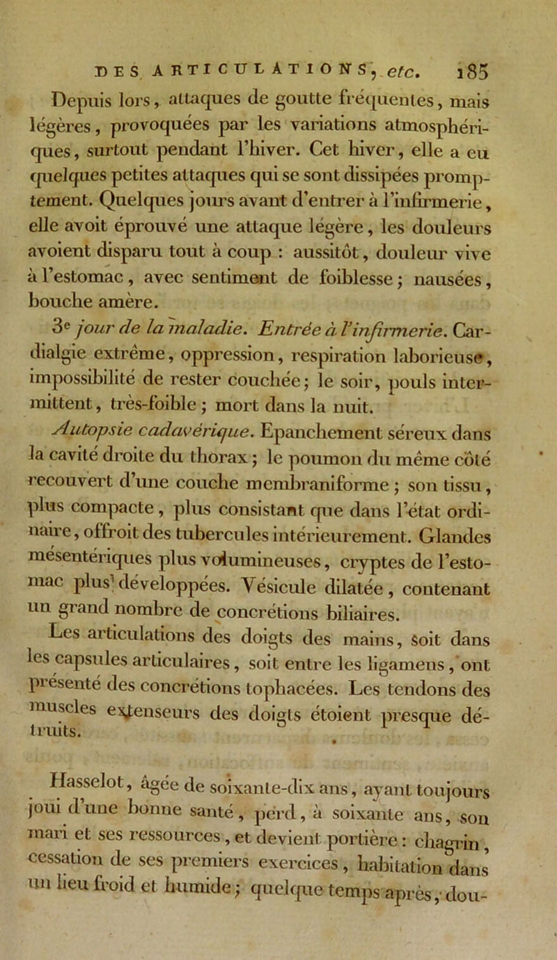 Depuis lors, attaques de goutte fréquentes, mais légères, provoquées par les variations atmosphéri- ques , surtout pendant l’hiver. Cet hiver, elle a eu quelques petites attaques qui se sont dissipées promp- tement. Quelques jours avant d’entrer à l’infirmerie, elle avoit éprouvé une attaque légère, les douleurs avoient disparu tout à coup : aussitôt, douleur vive à l’estomac , avec sentiment de l’oiblesse ; nausées, bouche amère. 3e jour de la maladie. Entrée à l’infirmerie. Car- dialgie extrême, oppression, respiration laborieuse, impossibilité de rester couchée; le soir, pouls inter- mittent, très-foible ; mort dans la nuit. Autopsie cadavérique. Epanchement séreux dans la cavité droite du thorax ; le poumon du même côté recouvert d’une couche mcmbraniforme ; son tissu, plus compacte , plus consistant que dans l’état ordi- naire, offroit des tubercules intérieurement. Glandes mésentériques plus volumineuses, cryptes de l’esto- mac plus1 développées. Vésicule dilatée, contenant un grand nombre de concrétions biliaires. Les articulations des doigts des mains. Soit dans les capsules articulaires, soit entre les ligamens, ont présenté des concrétions tophacées. Les tendons des muscles e^jenseurs des doigts étoient presque dé- truits. 1 Hasselot, âgée de soixante-dix ans, ayant toujours joui d une bonne santé, perd, à soixante ans, sou mari et ses ressources, et devient portière : chagrin, cessation de ses premiers exercices, habitation dans un lien froid et humide; quelque temps après ,• dou-