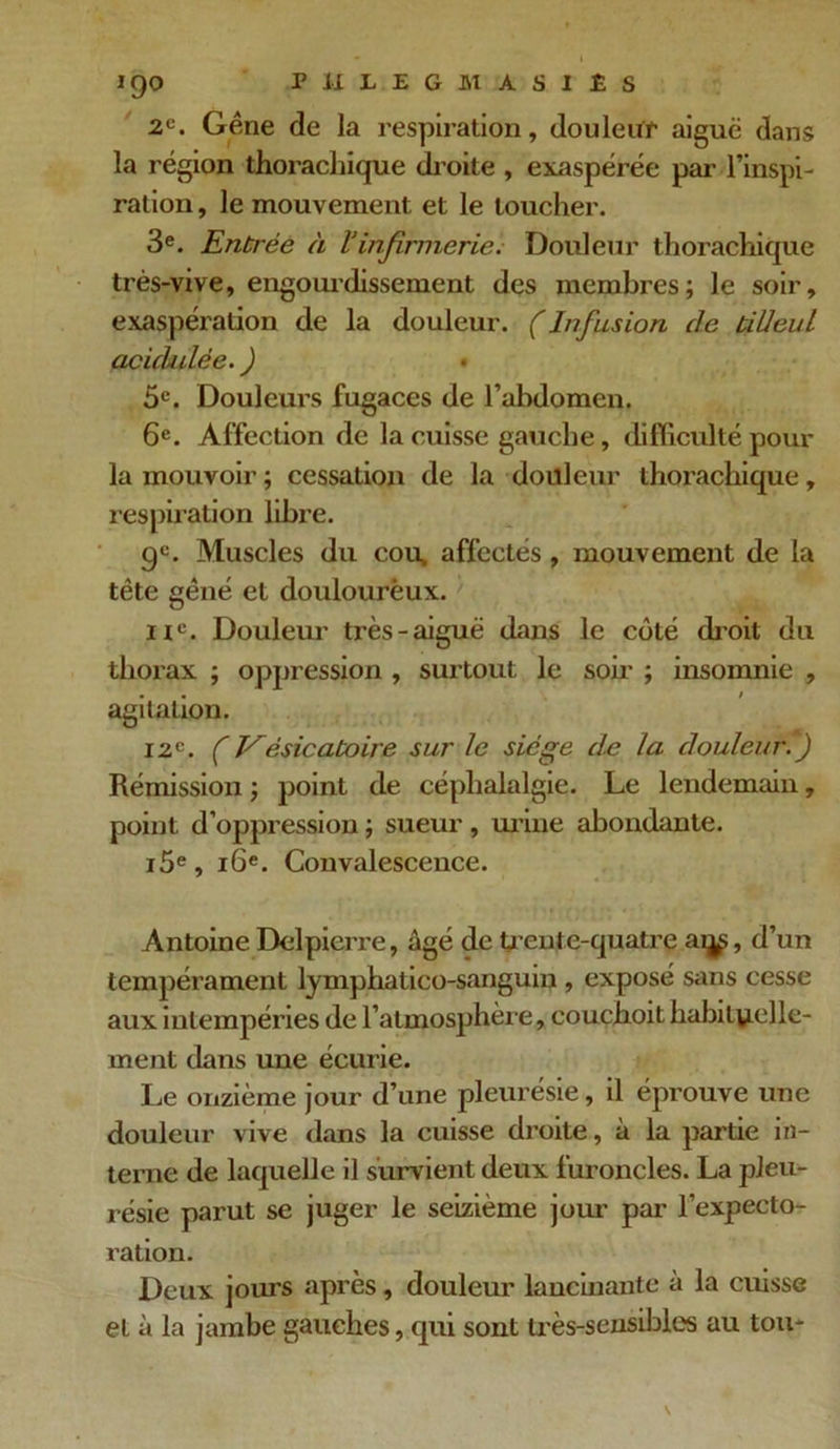IQO PJtLEGMÀSIÉS 2e. Gêne de la respiration, douleur aiguë dans la région thorachique droite , exaspérée par l’inspi- ration , le mouvement et le toucher. 3e. Entrée à Vinfirmerie. Douleur thorachique très-vive, engourdissement des membres; le soir, exaspération de la douleur. (Infusion de tiUeul acickdèe. ) • 5e. Douleurs fugaces de l’abdomen. 6e. Affection de la cuisse gauche, difficulté pour la mouvoir; cessation de la douleur thorachique, respiration libre. gc. Muscles du cou, affectés, mouvement de la tête gêné et douloureux. nc. Douleur très-aiguë dans le coté droit du thorax ; oppression , surtout le soir ; insomnie , agitation. 12e. ( Vésicatoire sur le siège de la douleur T) Rémission ; point de céphalalgie. Le lendemain, point d’oppression ; sueur, urine abondante. i5e, 16e. Convalescence. Antoine Delpierre, âgé de trente-quatre ai^, d’un tempérament lymphatico-sanguin , exposé sans cesse aux intempéries de l’atmosphère, couchoit habituelle- ment dans une écurie. Le onzième jour d’une pleurésie, il éprouve une douleur vive dans la cuisse droite, à la partie in- terne de laquelle il survient deux furoncles. La pleu- résie parut se juger le seizième jour par l’expecto- ration. Deux jours après, douleur lancinante à la cuisse et à la jambe gauches, qui sont très-sensibles au tou-