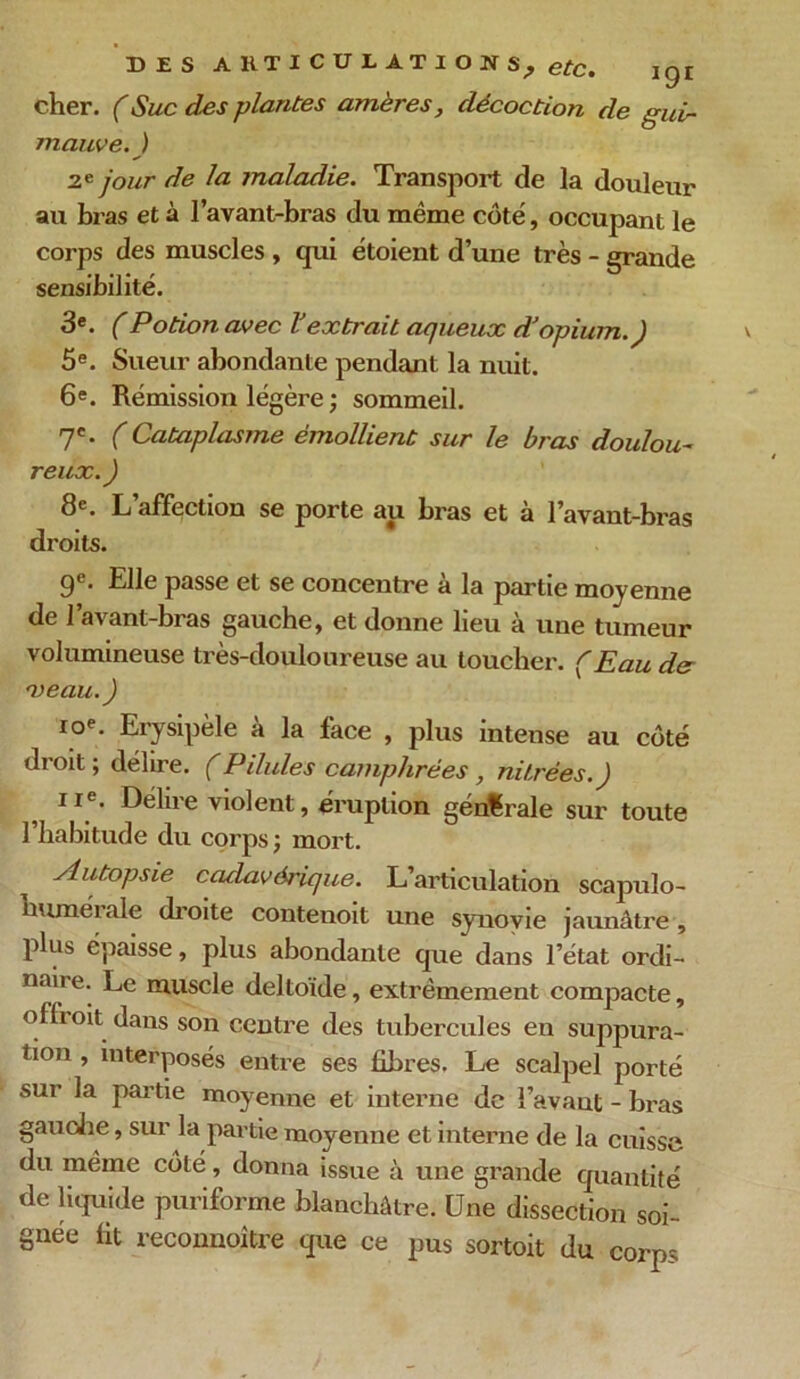 cher. (Suc des plantes amères, décoction de gui- mauve.) 2e Jour de la maladie. Transport de la douleur au bras et à l’avant-bras du même côté, occupant le corps des muscles , qui étoient d’une très - grande sensibilité. 3e. (Potion avec lJextrait aqueux d’opium.) 5e. Sueur abondante pendant la nuit. 6e. Rémission légère ; sommeil. 7e. ( Cataplasme émollient sur le bras doulou- reux.) 8e. L’affection se porte au bras et à l’avant-bras droits. 9e. Elle passe et se concentre à la partie moyenne de l’avant-bras gauche, et donne lieu à une tumeur volumineuse très-douloureuse au toucher. (Eau de veau.) ioe. Erysipèle a la face , plus intense au côté droit; délire. (Pilules camphrées, nitrées.) ue. Délire violent, éruption générale sur toute l’habitude du corps; mort. Autopsie cadavérique. L’articulation scapulo- bumérale droite contenoit une synovie jaunâtre , plus épaisse, plus abondante que dans l’état ordi- naii e. Le muscle deltoïde, extrêmement compacte, offroit dans son centre des tubercules en suppura- tion , interposés entre ses libres. Le scalpel porté sur la partie moyenne et interne de î’avaut - bras gauche, sur la partie moyenne et interne de la cuisse du même côté, donna issue à une grande quantité de liquide puriforme blanchâtre. Une dissection soi- gnée lit reconnaître que ce pus sortoit du corps