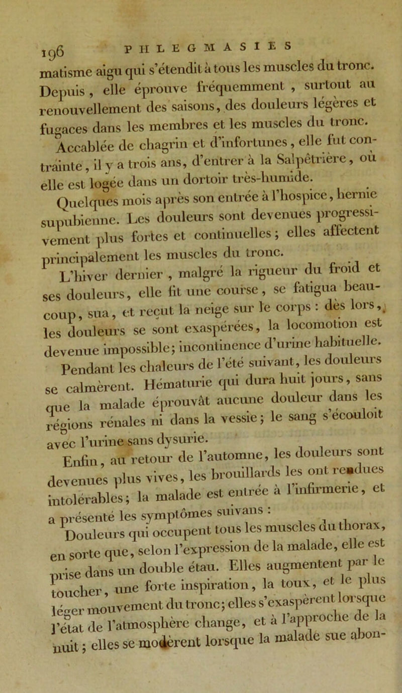 j CjQ p H L E G M A S I E S matisme aigu qui s’étendit à tous les muscles du tronc. Depuis, elle éprouve fréquemment , surtout au renouvellement des saisons, des douleurs légères et fugaces dans les membres et les muscles du tronc. Accablée de chagrin et d’infortunes, elle lut con- trainte , il y a trois ans, d’entrer à la Salpêtrière, ou elle est logee dans un dortoir très-liumide. Quelques mois après son entrée à l’hospice, hernie supubienne. Les douleurs sont devenues progressi- vement plus fortes et continuelles ; elles affectent principalement les muscles du tronc. L’hiver dernier , malgré la rigueur du froid et ses douleurs, elle lit une course, se fatigua beau- coup, sua, et reçut la neige sur le corps : des lors,; les douleurs se sont exaspérées, la locomotion est devenue impossible; incontinence d’urine habituelle. Pendant les chaleurs de l’été suivant, les douleurs se calmèrent. Hématurie qui dura huit jours, sans aue la malade éprouvât aucune douleur dans les régions rénales ni dans la vessie ; le sang s ecouloit avec l’urine sans dysurie. Enfin, au retour de l’automne, les douleurs sont devenues plus vives, les brouillards les ont re.dues intolérables; la malade est entrée a 1 infirmerie, a présenté les symptômes suivans : Douleurs qui occupent tous les muscles du thorax, en sorte que, selon l’expression de la malade, elle est nrise dans un double étau. Elles augmentent pm < toucher, une forte inspiration, la toux, et le p us lé^er mouvement du tronc; elles s’exaspèrent lorsque pelai de l’atmosphère change, et a 1 appioi ic e uuit ; elles se mo#rent lorsque la malade sue a wn-