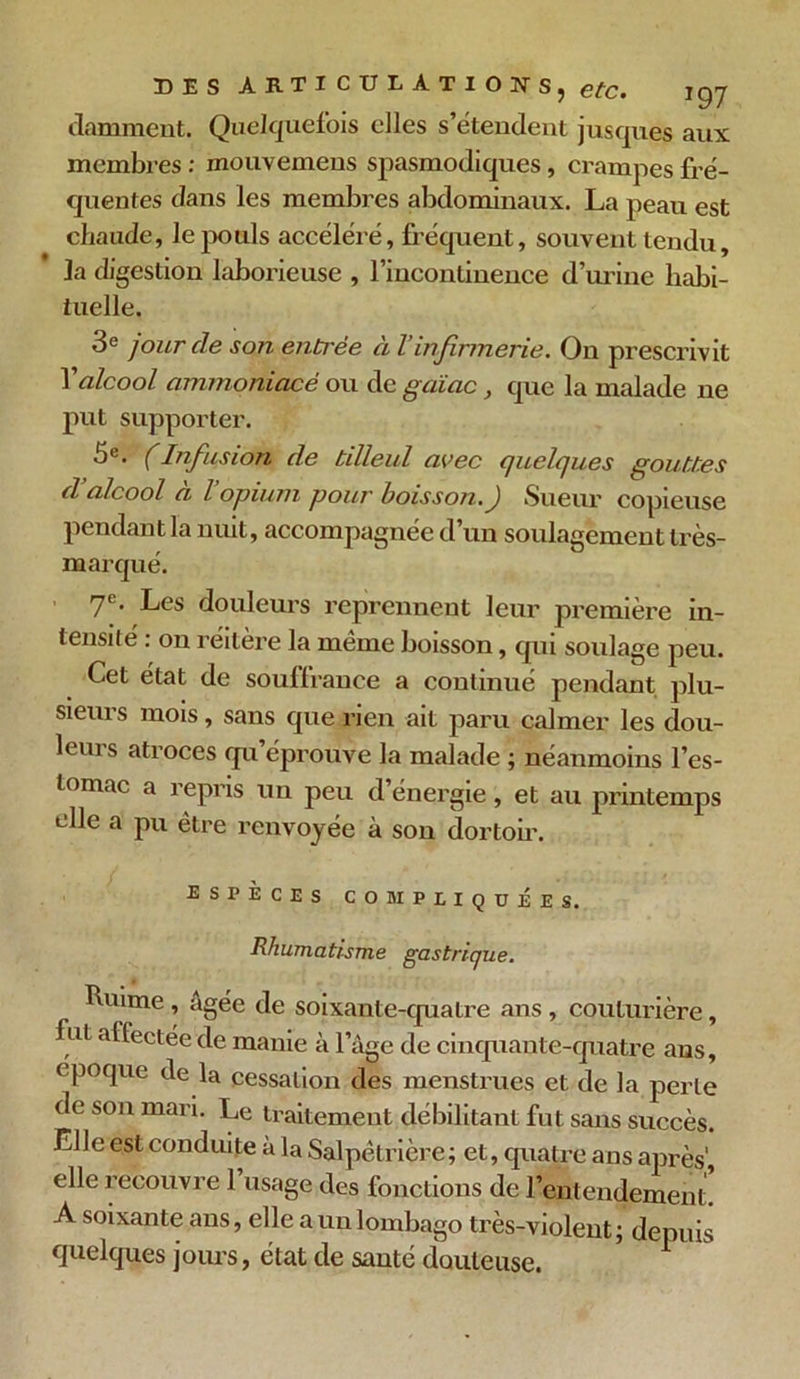 clamment. Quelquefois elles s’étendent jusques aux membres : mouvemens spasmodiques, crampes fré- quentes dans les membres abdominaux. La peau est chaude, le pouls accéléré, fréquent, souvent tendu, la digestion laborieuse , l’incontinence d’urine habi- tuelle. 3e jour de son enti'ée à Vinfirmerie. On prescrivit l'alcool ammoniacé ou de gciiac, que la malade ne put supporter. 5e. (Infusion de tilleul avec quelques gouttes d alcool a l opium pour boisson . J Sueur copieuse pendant la nuit, accompagnée d un soulagement très- m arqué. 7®. Les douleurs reprennent leur première in- tensité : on réitère la même boisson, qui soulage peu. Cet état de souffrance a continué pendant plu- sieurs mois, sans que rien ait paru calmer les dou- leui s atroces <pi éprouve la malade ; néanmoins l’es- tomac a repris un peu d’énergie, et au printemps elle a pu être renvoyée à son dortoir. espèces compliquées. Rhumatisme gastrique. Ruime, âgée de soixante-quatre ans , couturière, fut affectée de manie à l’âge de cinquante-quatre ans, époque de la cessation des menstrues et de la perle de son mari. Le traitement débilitant fut sans succès. El le est conduite à la Salpêtrière; et, quatre ans après', elle recouvre 1 usage des fonctions de l’entendement. A soixante ans, elle a un lombago très-violent ; depuis quelques jours, état de santé douteuse.