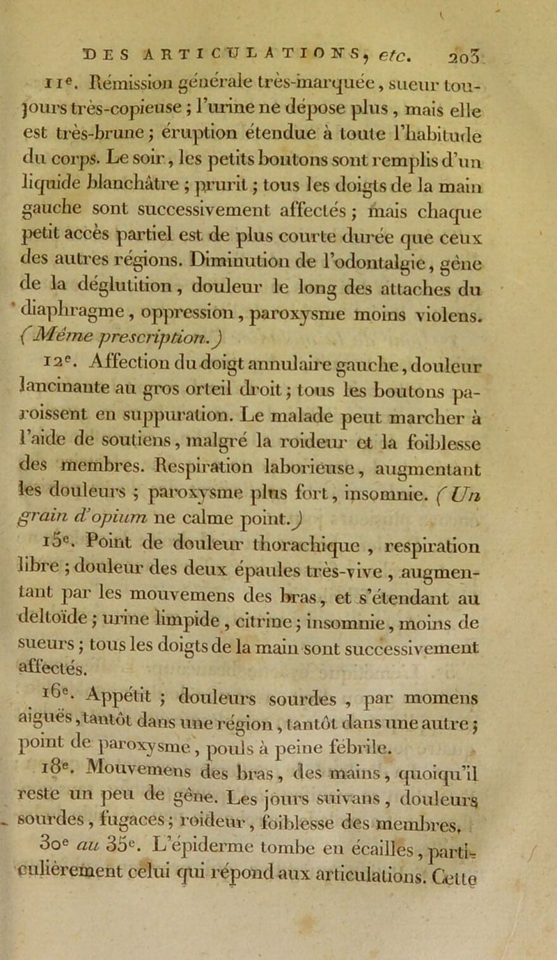 i Ie. Rémission générale très-marquée, sueur tou- jours très-copieuse ; l’urine ne dépose plus , mais elle est très-brune j éruption étendue à toute l’habitude du corps. Le soir, les petits boutons sont remplis d’un liquide blanchâtre ; prurit ; tous les doigts de la main gauche sont successivement affectés ; mais chaque petit accès partiel est de plus courte durée que ceux des autres régions. Diminution de l’odontalgie, gène de la déglutition, douleur le long des attaches du ‘ diaphragme, oppression, paroxysme moins violens. (Même -prescription. ) 12e. Affection du doigt annul aire gauche, douleur lancinante au gros orteil droit ; tous les boutons pa- roissent en suppuration. Le malade peut marcher à l’aide de soutiens, malgré la roideur et la foiblesse des membres. Respiration laborieuse, augmentant les douleurs ; paroxysme pins fort, insomnie. (Un gràin d’opium ne calme point.) 10e. Point de douleur thorachique , respiration libre ; douleur des deux épaules très-vive , augmen- tant par les mouvemens des bras, et s’étendant au deltoïde ; urine limpide , citrine ; insomnie, moins de sueurs ; tous les doigts de la main sont successivement affectés. ï6e. Appétit ; douleurs sourdes , par momens aigues, tantôt dans une région, tantôt dans une autre $ point de paroxysme, pouls à peine febrile. 18e. Mouvemens des bras, des mains, quoiqu’il reste un peu de gêne. Les jours suivons, douleurs sourdes, fugaces ; roideur, foiblesse des membres, 3oe au 35e. L’épiderme tombe en écaillés, parti* çulièrement celui qui répond aux articulations. Celte