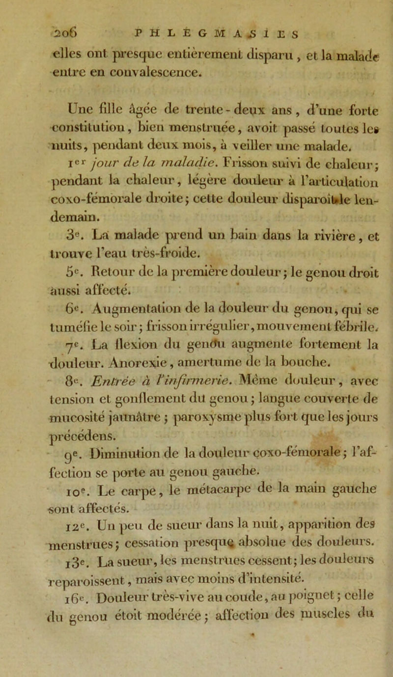 elles ont presque entièrement disparu , et la malade entre en convalescence. Une fille âgée de trente - deux ans , d’une forte constitution, bien menstruée, avoit passé toutes le» nuits, pendant deux mois, à veiller une malade. Ier jour de la maladie. Frisson suivi de chaleur; pendant la chaleur, légère douleur à l’articulation coxo-fémorale droite ; cette douleur disparoitde len- demain. 3e. La malade pend un bain dans la rivière, et trouve l’eau très-froide. 5e. Ret our de la première douleur ; le genou droit aussi affecté. 6e. Augmentation de la douleur du genou, qui se tuméfie le soir ; frisson irrégulier, mouvement fébrile. 7e. La Ilexion du gentfu augmente fortement la douleur. Anorexie, amertume de la bouche. 8e. Entrée à Tinfirmerie. Même douleur, avec tension et gonflement du genou; langue couverte de mucosité jaunâtre ; paroxysme plus fort que les jours précédens. qe. Diminution de la douleur coxo-fémorale ; l’af- fection se porte au genou gauche. ioe. Le carpe, le métacarpe de la main gauche sont affectés. 12e. Un peu de sueur dans la nuit, apparition des menstrues ; cessation presque absolue des douleurs. i3e. La sueur, les menstrues cessent; les douleurs reparoissent, mais avec moins d’intensité. 16e. Douleur très-vive au coude, au poignet ; celle du genou étoit modérée ; affection des muscles du