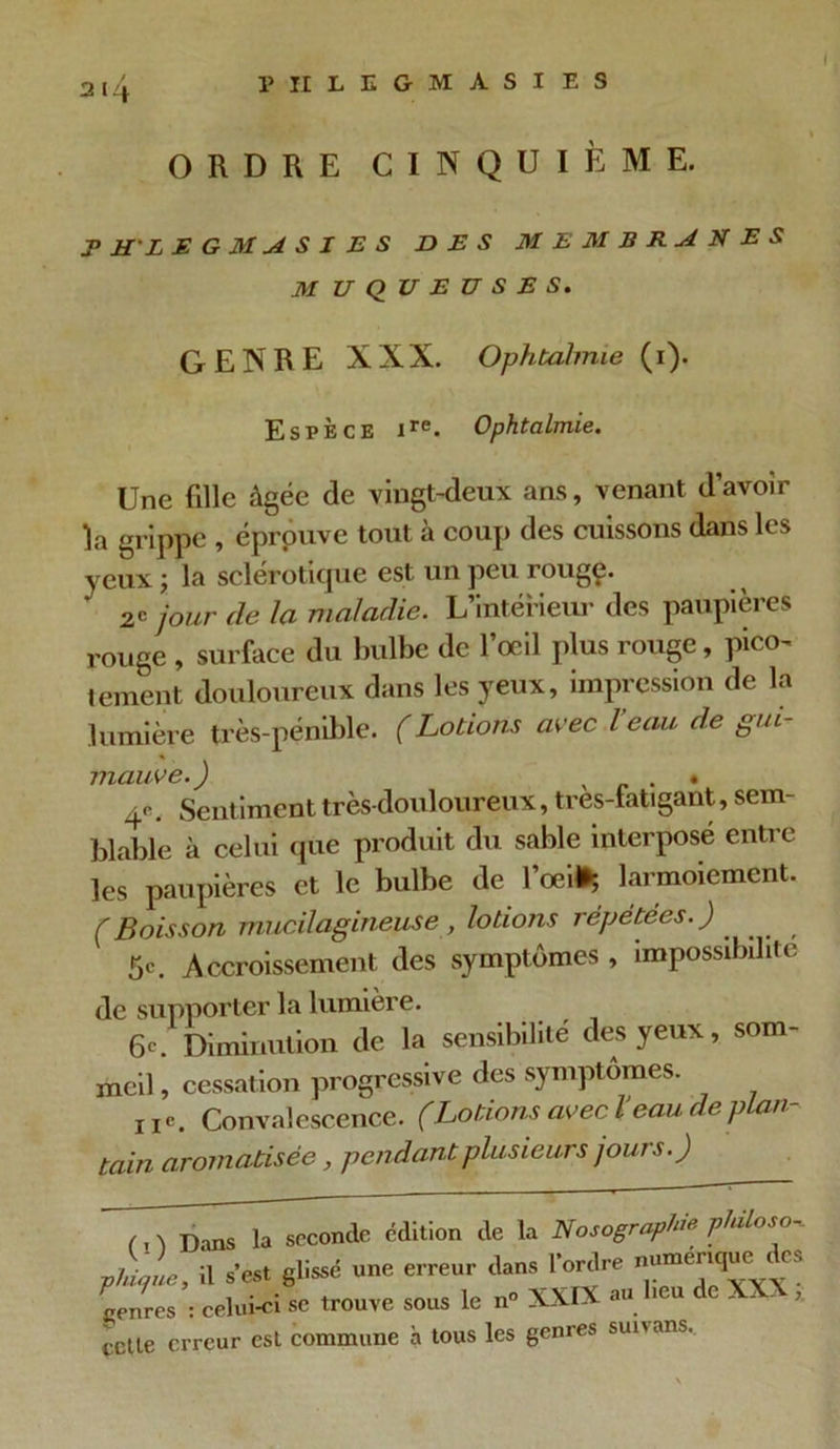 / ORDRE CINQUIÈME. phlegmasies des membranes M UQUEUSES. GENRE XXX. Ophtalmie (1). Espèce ire. Ophtalmie. Une fille âgée de vingt-deux ans, venant d’avoir la grippe , éprouve tout à coup des cuissons dans les yeux ; la sclérotique est un peu rougç. 2* jour de la maladie. L’intérieur des paupières rouge , surface du bulbe de l’œil plus rouge, pico- tement douloureux dans les yeux, impression de la lumière très-pénible. (Lotions avec l eau de gui mauve. ) , • 4<\ Sentiment très-douloureux, tres-fatigant, sem- blable à celui que produit du sable interpose entre les paupières et le bulbe de l’œi* larmoiement. (Boisson mucilagineuse, lotions répétées.) 5c. Accroissement des symptômes , impossibilité de supporter la lumière. 6c. Diminution de la sensibilité des yeux, som- meil , cessation progressive des symptômes. ne. Convalescence. (Lotions avec l eau de plan- tain aromatisée, pendant plusieurs jours.) (. 'i Dans la seconde édition de la Nosographie philoso-. 1,1, il .-«« erreur dan. lWre spnres : celui-ci se trouve sous le n° XXIX an lieu de - . , cette erreur est commune à tous les genres sunans.
