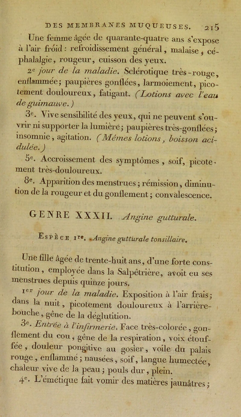 Une femme âgée de quarante-quatre ans s’expose à l’air froid : refroidissement général, malaise , cé- phalalgie , rougeur, cuisson des yeux. 2e jour de la maladie. Sclérotique très-rouge, enflammée; paupières gonflées, larmoiement, pico- tement douloureux, fatigant. (Lotions avec Veau de guimauve. ) 3e. Vive sensibilité des yeux, qui ne peuvent s’ou- vrir ni supporter la lumière ; paupières très-gonflées ; insomnie , agitation. (Mêmes lotions, boisson aci- dulée.) 5e. Accroissement des symptômes , soif, picote- ment très-douloureux. 3e. Apparition des menstrues ; rémission, diminu- tion de la rougeur et du gonflement ; convalescence. GENRE XXXII. .Angine gutturale. Espece ire. Angine gutturale tonsillaire. Une fille âgée de trente-huit ans, d’une forte cons- titution, employée dans la Salpétrière, avoit eu ses menstrues depuis quinze jours, icr jour de la maladie. Exposition à l’air frais; ( ans nu't, picotement douloureux à l’arrière- bouche, gène de la déglutition. 3e. Entrée à Vinfirmerie. Face très-colorée, gon- flement du cou, gêne de la respiration, voix étouf- fée , douleur pongjtive au gosier, voile du palais rouge, enflammé ; nausées, soif, langue humectée, chaleur vive de la peau ; pouls dur, plein. 4e. L’émétique fait vomir des matières jaunâtres ;