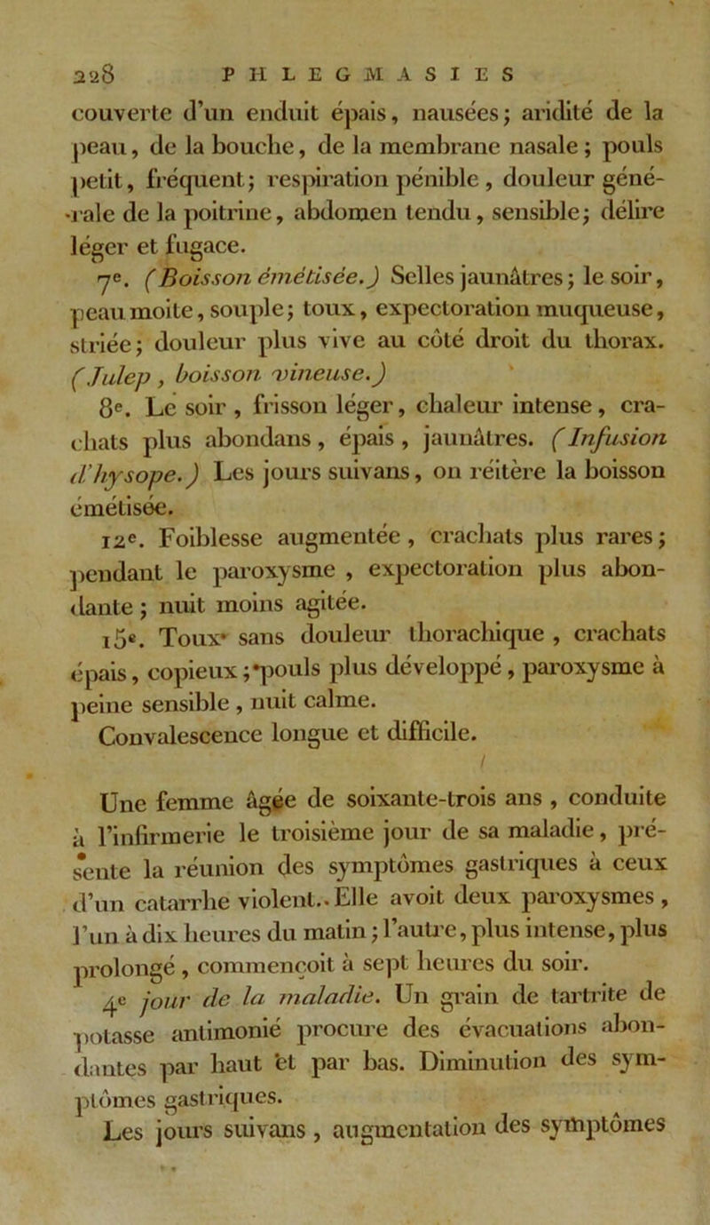 couverte d’un enduit épais, nausées; aridité de la peau, de la bouche, de la membrane nasale ; pouls petit, fréquent; respiration pénible, douleur géné- rale de la poitrine, abdomen tendu, sensible; délire léger et fugace. 7e. (Boisson cmébisée.) Selles jaunâtres ; le soir, peau moite, souple ; toux, expectoration muqueuse, striée; douleur plus vive au côté droit du thorax. ( Julep , boisson vineuse.) 8e. Le soir , frisson léger, chaleur intense, cra- chats plus abondans, épais , jaunâtres. (Infusion tl’hysope.) Les jours suivans, on réitère la boisson émétisee. 12e. Foiblesse augmentée , crachats plus rares ; pendant le paroxysme , expectoration plus abon- dante ; nuit moins agitée. i5e. Toux* sans douleur thorachique , crachats épais, copieux;*pouls plus développé , paroxysme à peine sensible , nuit calme. Convalescence longue et difficile. Une femme âgée de soixante-trois ans , conduite à l’infirmerie le troisième jour de sa maladie, pré- s’ente la réunion des symptômes gastriques à ceux d’un catarrhe violent.. Elle avoit deux paroxysmes , l’un à dix heures du matin ; l'autre, plus intense, plus prolongé , commençoit à sept heures du soir. 4c jour de la maladie. Un grain de tartrite de potasse antimonié procure des évacuations abon- dantes par haut ‘et par bas. Diminution des sym- ptômes gastriques. Les jours suivans , augmentation des symptômes