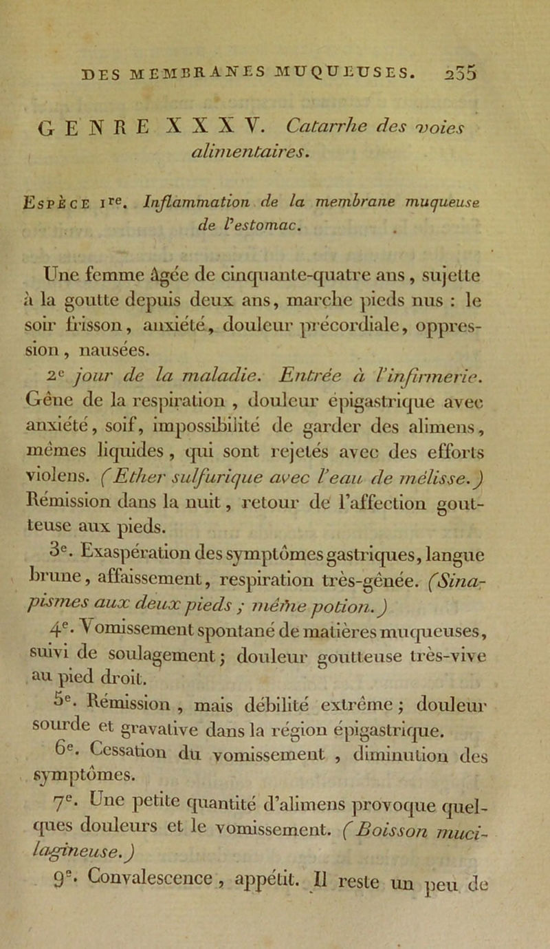 GENRE NNXV. Catarrhe des 'voies alimentaires. Espèce ire. Inflammation de la membrane muqueuse de l'estomac. Une femme Agée de cinquante-quatre ans, sujette à la goutte depuis deux ans, marche pieds nus : le soir frisson, anxiété, douleur précordiale, oppres- sion , nausées. 2e jour de la maladie. Entrée à l’infirmerie. Gêne de la respiration , douleur épigastrique avec anxiété, soif, impossibilité de garder des alimens, mêmes liquides , qui sont rejetés avec des efforts violens. (Ether sulfurique avec l’eau de mélisse.) Rémission dans la nuit, retour de l’affection gout- teuse aux pieds. 3e. Exaspération des symptômes gastriques, langue brune, affaissement, respiration très-gênée. (Sina- pismes aux deux pieds ; mêftne potion. ) 4e- V omissement spontané de matières muqueuses, suivi de soulagement; douleur goutteuse très-vive au pied droit. 3e. Rémission , mais débilité extrême ; douleur sourde et gravalive dans la région épigastrique. G0. Cessation du vomissement , diminution des symptômes. 7e. Une petite quantité d’alimens provoque quel- ques douleurs et le vomissement. (Boisson muci- lagineuse.) 9e. Convalescence, appétit. Il reste un peu de