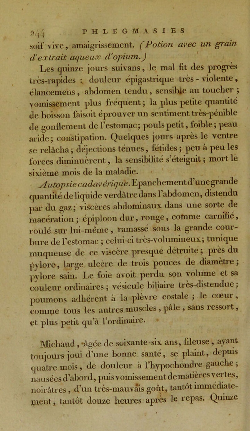 2/' r H 1 E 6 1 A S 1 ES soif vive, amaigrissement. (Potion avec un grain d‘extrait aqueux d’opium.) Les quinze jours suivans, le mal fit des progrès très-rapides douleur épigastrique très - violente, élancemens, abdomen tendu, sensible au toucher ; vomissement plus fréquent ; la plus petite quantité de boisson faisoit éprouver un sentiment très-pénible de gonflement de l’estomac; pouls petit, foible; peau aride ; constipation. Quelques jours après le ventre se relâcha ; déjections ténues, fétides ; peu à peu les forces diminuèrent, la sensibilité s’éteignit ; mort le sixième mois de la maladie. Autopsie Epanchement, d’unegi'ande quantité de liquide verdâtre dans l’abdomen, distendu par du gaz; viscères abdominaux dans une sorte de macération; épiploon dur, rouge, comme cainifié, roulé sur lui-même, ramassé sous la grande coui- bure de l'estomac ; celui-ci très-volumineux; tunique muqueuse de ce viscère presque détruite; pies du pylore, large ulcère de trois pouces de diamètre ; pylore sain. Le foie avoit perdu son volume et sa couleur ordinaires ; vésicule biliaire tres-distendue ; poumons adhérent à la plèvre costale ; le cœur, comme tous les autres muscles, pâle , sans ressort, et plus petit qu’à l’ordinaire. Micliaud, -âgée de soixante-six ans, fileuse , ayant toujours joui d’une bonne santé, se plaint, depuis quatre mois, de douleur à l’hypochondre gauche ; nausées d’abord, puis vomissement de matières vertes, noirâtres , d’un très-mauvais goût, tantôt immédiate- ment, tantôt douze heures après le repas. Quinze