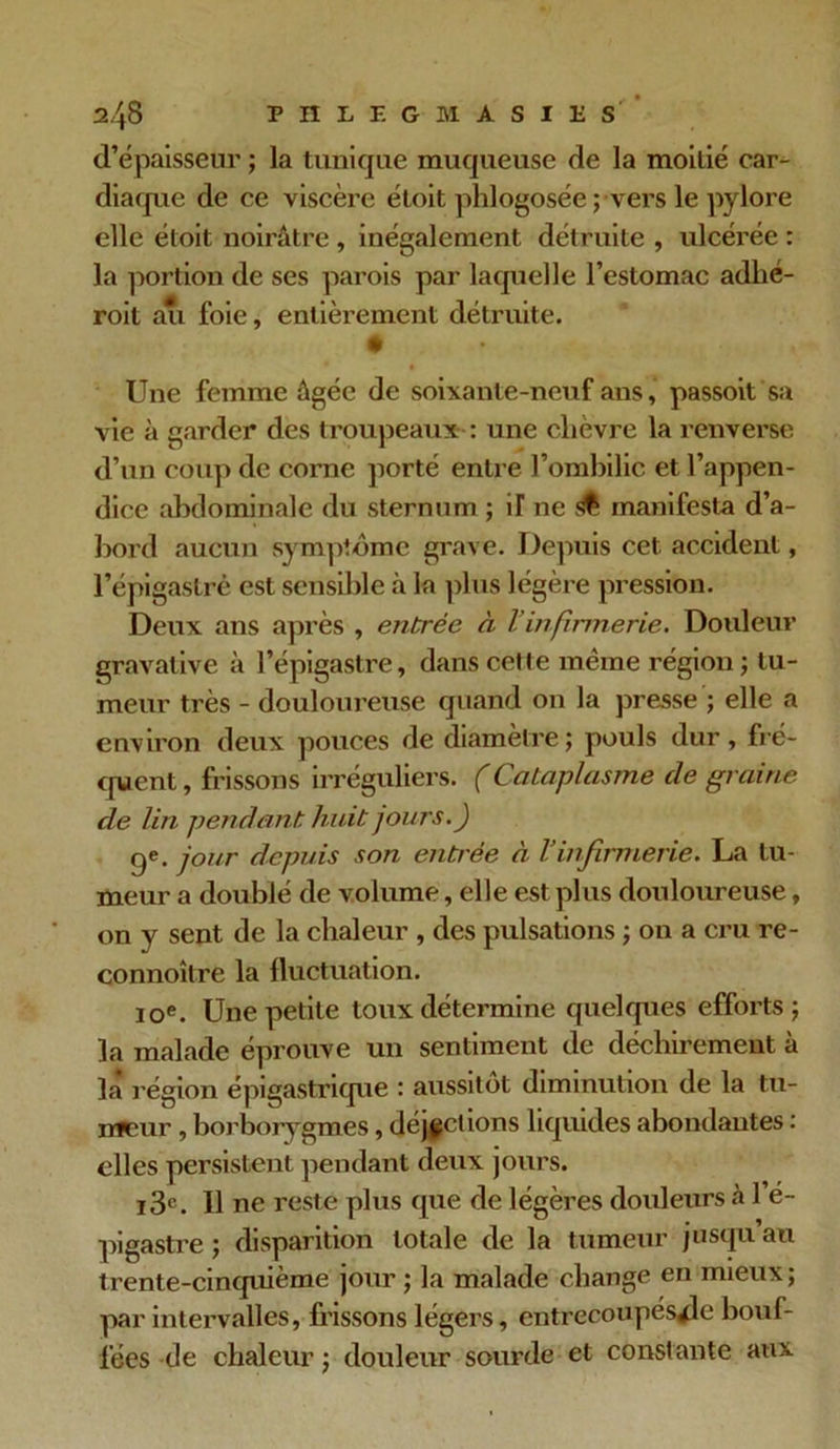 d’épaisseur ; la tunique muqueuse de la moitié car- diaque de ce viscère étoit phlogosée ; vers le pylore elle étoit noirâtre , inégalement détruite , ulcéi'ée : la portion de ses parois par laquelle l’estomac adhé- roit au foie, entièrement détruite. Une femme âgée de soixante-neuf ans, passoit sa vie à garder des troupeaux : une chèvre la renverse d’un coup de corne porté entre l’ombilic et l’appen- dice abdominale du sternum ; Ü ne manifesta d’a- bord aucun symptôme grave. Depuis cet accident, l’épigastrè est sensible à la plus légère pression. Deux ans après , entrée à Vinfirmerie. Douleur gravative à l’épigastre, dans cette meme région ; tu- meur très - douloureuse quand on la presse ; elle a environ deux pouces de diamètre; pouls dur, fré- quent , frissons irréguliers. (Cataplasme de graine de lin pendant hait jours.) ge. jour depuis son entrée à l’infirmerie. La tu- meur a doublé de volume, elle est plus douloureuse, on y sent de la chaleur , des pulsations ; on a cru re- connoître la fluctuation. 10e. Une petite toux détermine quelques efforts; la malade éprouve un sentiment de déchirement à la région épigastrique : aussitôt diminution de la tu- meur , borborygm.es, déjections liquides abondantes : elles persistent pendant deux jours. i3c. Il ne reste plus que de légères douleurs à 1 e- pigastre ; disparition totale de la tumeur jusqu au trente-cinquième jour ; la malade change en mieux; par intervalles, frissons légers, entrecoupés^le bouf- fées de chaleur ; douleur sourde et constante aux
