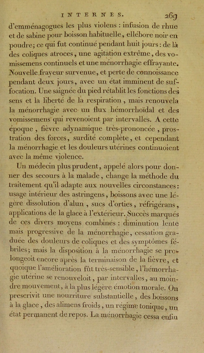d’emménagogues les plus violeus : infusion de rliue et de sabine pour boisson habituelle, ellébore noir en poudre; ce qui fut continué pendant huit joins : de là des coliques atroces, une agitation extrême, des vo- missemens continuels et une ménorrhagie effrayante. Nouvelle frayeur survenue, et perte de connoissance pendant deux jours, avec un état imminent de suf- focation. Une saignée du pied rétablit les fonctions des sens et la liberté de la respiration , mais renouvela la ménorrhagie avec un flux hémorrhoïdal et des vomissemens qui revenoient par intervalles. A cette époque , fièvre adynamique très-prononcée , pros- tration des forces, surdité complète, et cependant la ménorrhagie et les douleurs utérines continuoient avec la même violence. Un médecin plus prudent, appelé alors pour don- ner des secours à la malade, change la méthode du traitement qu’il adapte aux nouvelles circonstances : usage intérieur des astringens, boissons avec une lé- gère dissolution d’alun , sucs d’orties, réfrigérans, applications de la glace à l’extérieur. Succès marqués de ces divers moyens combinés : diminution lente mais progressive de la ménorrhagie, cessation gra- duée des douleurs de coliques et des symptômes fé- briles; mais la disposition à la ménorrhagie se prov longeoit encore après la terminaison de la fièvre, et quoique l’amélioration fut très-sensible , l’hémorrha- gie utérine se renouveloit, par intervalles, au moin- dre mouvement, à la plus légère émotion morale. On prescrivit une nourriture substantielle, des boissons à la glace, des alimens froids, un régime tonique, un état permanent de repos. La ménorrhagie cessa enfin