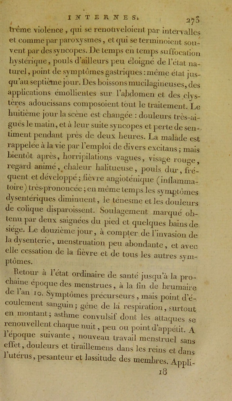 trêrae violence , qui se renoùveloient par intervalles et comme par paroxysmes, et qui se terminoient sou- vent par des syncopes. De temps en temps suffocation hystérique, pouls d’ailleurs peu éloigné de l’état na- turel , point de symptômes gastriques : même état jus- qu’au septième jour. Des boissons mucilagineuses, des applications émollientes sur l’abdomen et des dys- lexies adoucissaus composoienl tout le traitement. Le huitième jour la scène est changée : douleurs ti'ès-ai- guës le malin, et à leur suite syncopes et perle de sen- timent pendant près de deux heures. La malade est rappelée à la vie par l’emploi de divers cxcitans ; mais bientôt après, horripilations vagues, visage roime, regard animéchaleur halitueuse, pouls dxu-, fré- quent et développé ; lièvre angioténique (inflamma- toire) très-prononcée ; en même temps les symptômes dysentériques diminuent, le ténesme elles douleurs de colique disparoissent. Soulagement marqué ob- tenu par deux saignées du pied et quelques bains de siégé. Le douzième jour, à compter de l’invasion de la dysenterie, menstruation peu abondante, et avec elle cessation de la fièvre et de tous les autres sym- ptômes. J Retour a l’état ordinaire de santé jusqu’à la pro- chaine époque des menstrues, à la lin de brumaire e an 10. Symptômes précurseurs, mais point d’é- cou ement sanguin; gêne de la respiration, surtout en montant ; asthme convulsif dont les attaques se renouvellent chaque nuit, peu ou point d’appétit A 1 époque suivante , nouveau travail menstruel sans effet, douleurs et tiraillemens dans les reins et dans 1 utérus, pesanteur et lassitude des membres. Appli- 18
