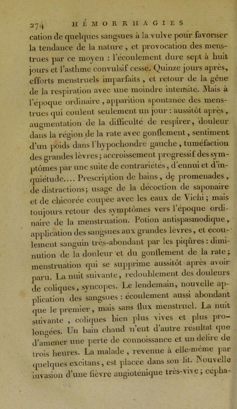 cation de quelques sangsues à la vulve pour favoriser la tendance de la nature , et provocation des mens- trues par ce moyen : l'écoulement dure sept à huit jours et l’asthme convulsif cesse. Quinze jours après, efforts menstruels imparfaits , et retour de la gêne de la respiration avec une moindre intensité. Mais à l’époque ordinaire , apparition spontanée des mens- trues qui coulent seulement un jour : aussitôt après , augmentation de la dd'ficulte de lespnei , doulcui dans la région de la rate avec gonflement, sentiment d’un poids dans l’hypochondre gauche , tuméfaction des grandes lèvres ; accroissement progressif des sym- ptômes par une suite de contrariétés, d'ennui et d’in- quiétude.... Prescription de bains, de promenades, de distractions usage de la décoction de saponaire et de chicorée coupée avec les eaux de Vichi ; mais toujours retour des symptômes vers l’époque ordi- naire de la menstruation. Potion antispasmodique, application des sangsues aux grandes lèvres, et eeou- • lement sanguin très-abondant par les piqûres : dimi- nution de la douleur et du gonflement de la rate ; menstruation qui se supprime aussitôt après avoir paru. La nuit suivante, redoublement des douleurs de coliques, syncopes. Le lendemain, nouvelle ap- plication des sangsues : écoulement aussi aboudant que le premier, mais sans flux menstruel. La nuit suivante , coliques bien plus vives et plus pro- longées. Un bain chaud n’eut d’autre résultat que d’amener une perle de connoissanee et un délire de trois heures. La malade , revenue à elle-même par quelques excitants, est placée dans son ht. Nouvelle invasion d’une fièvre augioléuique très-vive ; cépha-